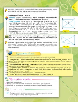 27
Чи можна стверджувати, що паралелограм, у якому діагоналі рівні, є пря-
мокутником? Так. Але цей висновок потребує доведення.
3. ОЗНАКА ПРЯМОКУТНИКА
Задача (ознака прямокутника). Якщо діагоналі паралелограма
рівні, то такий паралелограм — прямокутник. Доведіть.
Розв’язання. Нехай ABCD — паралелограм, у якому AC = BD
(мал. 76). Доведемо, що A = B = C = D = 90. Розглянемо ABD і
DCA.У них AD — спільна сторона, AC = BD за умовою, AB = DC як про-
тилежні сторони паралелограма. Отже, ABD = DCA за трьома сторо-
нами. Звідси випливає, що A = D. Але A = C і D = B як протилежні
кути паралелограма, тому A = C = D = B. За властивістю кутів
чотирикутника, A + C + D + B = 360. Отже, A = C = D = B =
= 360 : 4 = 90, тобто паралелограм ABCD — прямокутник.
Щоб установити, що даний паралелограм — прямокутник, дове-
діть, що в ньому: або всі кути прямі (означення прямокутника),
або діагоналі рівні (ознака прямокутника).
Чи можна стверджувати, що чотирикутник, у якому діагоналі рівні, є пря-
мокутником? Не можна (мал. 77). Потрібно ще перевірити, чи виконується
одна з ознак паралелограма. Наприклад, чи діляться діагоналі точкою їх
перетину навпіл.
Виникає запитання: Чи можна дати інші означення прямокутника?
Поміркуємо. У молодших класах прямокутник визначали як чотирикутник, усі кути якого
прямі. Тепер ми визначили прямокутник як окремий вид паралелограма. Можна сказати,
що прямокутник — це:
паралелограм, у якого всі кути рівні (справді, сума кутів паралелограма становить 360,
тоді кожний із них дорівнює 90);
паралелограм, який має прямий кут (справді, у паралелограма сусідні кути в сумі
становлять 180, а протилежні кути — рівні. Тому, якщо один із кутів паралелограма прямий,
то і три інші його кути — прямі).
Наведені означення прямокутника є еквівалентними.
Отже, можна дати різні означення одного й того самого поняття.
Дізнайтеся більше
Пригадайте головне
1. Що таке прямокутник?
2. Сформулюйте та доведіть властивість діагоналей прямокутника.
3. Поясніть, як установити, що даний паралелограм є прямокутником.
Розв’яжіть задачі
145'. Чи правильно, що прямокутником є паралелограм, у якому:
1) усі сторони рівні; 2) усі кути прямі?
Мал. 76
Мал. 77
A D
B
O
C
 