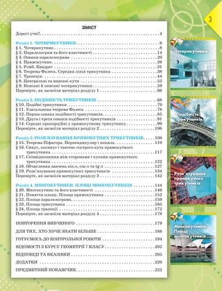 3
ЗМІСТ
Дорогі учні!. . . . . . . . . . . . . . . . . . . . . . . . . . . . . . . . . . . . . . . . . . . . . . . . . .4
Розділ 1. ЧОТИРИКУТНИКИ. . . . . . . . . . . . . . . . . . . . . . . . . . . . . . . . . . .6
§ 1. Чотирикутник . . . . . . . . . . . . . . . . . . . . . . . . . . . . . . . . . . . . . . . . . . . .8
§ 2. Паралелограм та його властивості . . . . . . . . . . . . . . . . . . . . . . . . . . .14
§ 3. Ознаки паралелограма . . . . . . . . . . . . . . . . . . . . . . . . . . . . . . . . . . . .20
§ 4. Прямокутник. . . . . . . . . . . . . . . . . . . . . . . . . . . . . . . . . . . . . . . . . . . .26
§ 5. Ромб. Квадрат . . . . . . . . . . . . . . . . . . . . . . . . . . . . . . . . . . . . . . . . . . .31
§ 6. Теорема Фалеса. Середня лінія трикутника . . . . . . . . . . . . . . . . . . .38
§ 7. Трапеція. . . . . . . . . . . . . . . . . . . . . . . . . . . . . . . . . . . . . . . . . . . . . . . .44
§ 8. Центральні та вписані кути . . . . . . . . . . . . . . . . . . . . . . . . . . . . . . . .52
§ 9. Вписані й описані чотирикутники. . . . . . . . . . . . . . . . . . . . . . . . . . .59
Перевірте, як засвоїли матеріал розділу 1 . . . . . . . . . . . . . . . . . . . . . . . .66
Розділ 2. ПОДІБНІСТЬ ТРИКУТНИКІВ . . . . . . . . . . . . . . . . . . . . . . . . .68
§ 10. Подібні трикутники . . . . . . . . . . . . . . . . . . . . . . . . . . . . . . . . . . . . .70
§ 11. Узагальнена теорема Фалеса . . . . . . . . . . . . . . . . . . . . . . . . . . . . . .78
§ 12. Перша ознака подібності трикутників. . . . . . . . . . . . . . . . . . . . . . .85
§ 13. Друга і третя ознаки подібності трикутників . . . . . . . . . . . . . . . . .91
§ 14. Середні пропорційні у прямокутному трикутнику. . . . . . . . . . . . .99
Перевірте, як засвоїли матеріал розділу 2 . . . . . . . . . . . . . . . . . . . . . . .106
Розділ 3. РОЗВ’ЯЗУВАННЯ ПРЯМОКУТНИХ ТРИКУТНИКІВ. . . . .108
§ 15. Теорема Піфагора. Перпендикуляр і похила. . . . . . . . . . . . . . . . .110
§ 16. Синус, косинус і тангенс гострого кута прямокутного
трикутника . . . . . . . . . . . . . . . . . . . . . . . . . . . . . . . . . . . . . . . . . . .117
§ 17. Співвідношення між сторонами і кутами прямокутного
трикутника . . . . . . . . . . . . . . . . . . . . . . . . . . . . . . . . . . . . . . . . . . .122
§ 18. Обчислення значень sin , cos  та tg  . . . . . . . . . . . . . . . . . . . . .127
§ 19. Розв’язування прямокутних трикутників . . . . . . . . . . . . . . . . . .134
Перевірте, як засвоїли матеріал розділу 3 . . . . . . . . . . . . . . . . . . . . . . .142
Розділ 4. МНОГОКУТНИКИ. ПЛОЩІ МНОГОКУТНИКІВ . . . . . . . . .144
§ 20. Многокутник та його властивості . . . . . . . . . . . . . . . . . . . . . . . . .146
§ 21. Поняття площі. Площа прямокутника . . . . . . . . . . . . . . . . . . . . .152
§ 22. Площа паралелограма. . . . . . . . . . . . . . . . . . . . . . . . . . . . . . . . . . .159
§ 23. Площа трикутника . . . . . . . . . . . . . . . . . . . . . . . . . . . . . . . . . . . . .165
§ 24. Площа трапеції . . . . . . . . . . . . . . . . . . . . . . . . . . . . . . . . . . . . . . . .172
Перевірте, як засвоїли матеріал розділу 4 . . . . . . . . . . . . . . . . . . . . . . .178
ПОВТОРЕННЯ ВИВЧЕНОГО . . . . . . . . . . . . . . . . . . . . . . . . . . . . . . . . .179
ДЛЯ ТИХ, ХТО ХОЧЕ ЗНАТИ БІЛЬШЕ . . . . . . . . . . . . . . . . . . . . . . . .188
ГОТУЄМОСЬ ДО КОНТРОЛЬНОЇ РОБОТИ . . . . . . . . . . . . . . . . . . . . . .194
ВІДОМОСТІ З КУРСУ ГЕОМЕТРІЇ 7 КЛАСУ. . . . . . . . . . . . . . . . . . . . .202
ВІДПОВІДІ ТА ВКАЗІВКИ . . . . . . . . . . . . . . . . . . . . . . . . . . . . . . . . . . .205
ДОДАТКИ . . . . . . . . . . . . . . . . . . . . . . . . . . . . . . . . . . . . . . . . . . . . . . . .220
ПРЕДМЕТНИЙ ПОКАЖЧИК. . . . . . . . . . . . . . . . . . . . . . . . . . . . . . . . .222
Розділ 1
Розділ 2
Розділ 3
Розділ 4
 