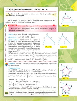 39
2. СЕРЕДНЯ ЛІНІЯ ТРИКУТНИКА ТА ЇЇ ВЛАСТИВОСТІ
Середньою лінією трикутника називається відрізок, який сполучає
середини двох його сторін.
На малюнку 122 відрізок MN — середня лінія трикутника АВС,
бо точки M i N — середини сторін АВ і ВС.
(властивості середньої лінії трикутника).
Ñåðåäíÿ ëіíіÿ òðèêóòíèêà ïàðàëåëüíà òðåòіé éîãî ñòîðîíі é
äîðіâíþє її ïîëîâèíі.
Д а н о: АВС (мал. 123), DE — середня лінія.
Д о в е с т и: 1) DE || AC; 2) DE =
1
2
AC.
Д о в е д е н н я. 1) Оскільки DE — середня лі-
нія АВС, то точка D є серединою відрізка АВ,
а точка Е — серединою відрізка ВС. Проведемо
через точку D пряму, паралельну AC. За теоре-
мою Фалеса, вона перетинає відрізок ВС в його
середині, тобто в точці Е. Тому побудована пря-
ма містить середню лінію DE даного трикутника.
Отже, DE || AC.
2) Проведемо пряму EF || AB (мал. 124). За теоремою Фалеса, пряма EF
ділить відрізок АС навпіл: AF = FC =
1
2
AC. За побудовою, чотирикутник
ADEF — паралелограм, тому DE = AF. Отже, DE =
1
2
AC.
Задача. Доведіть, що середини сторін чотирикутника є вершинами
паралелограма.
Розв’язання.
Нехай АВСD — даний чотирикутник і M, N, P, K — середини його сторін
(мал. 125). Доведемо, що MNPK — паралелограм.
Проведемо діагональ АС (мал. 126). MN — середня лінія трикутника
АВС. Тому MN || AC i MN =
1
2
AC. KP — середня лінія трикутника ADC.
Тому KP || AC i KP =
1
2
AC.
Одержали: MN || AC i KP || AC, звідси MN || KP;
MN =
1
2
AC i KP =
1
2
AC, звідси MN = KP.
Отже, протилежні сторони MN i KP чотирикутника MNPK рівні й пара-
лельні, тому він — паралелограм (за ознакою).
Якщо в умові задачі дано середини деяких відрізків, то спробуйте
скористатися властивостями середньої лінії трикутника.
ТЕОРЕМА
Мал. 123
Мал. 122
Мал. 126
Мал. 125
Мал. 124
 