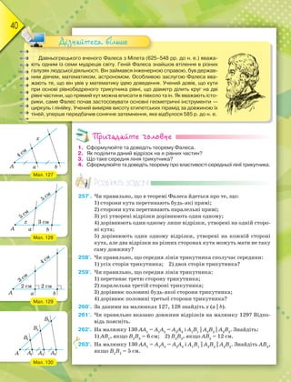 40
Давньогрецького вченого Фалеса з Мілета (625–548 рр. до н. е.) вважа-
ють одним із семи мудреців світу. Геній Фалеса знайшов втілення в різних
галузях людської діяльності. Він займався інженерною справою, був держав-
ним діячем, математиком, астрономом. Особливою заслугою Фалеса вва-
жають те, що він увів у математику ідею доведення. Учений довів, що кути
при основі рівнобедреного трикутника рівні, що діаметр ділить круг на дві
рівні частини, що прямий кут можна вписати в півколо та ін. Як вважають істо-
рики, саме Фалес почав застосовувати основні геометричні інструменти —
циркуль і лінійку. Учений виміряв висоту єгипетських пірамід за довжиною їх
тіней, уперше передбачив сонячне затемнення, яке відбулося 585 р. до н. е.
Дізнайтеся більше
Пригадайте головне
1. Сформулюйте та доведіть теорему Фалеса.
2. Як поділити даний відрізок на n рівних частин?
3. Що таке середня лінія трикутника?
4. Сформулюйте та доведіть теорему про властивості середньої лінії трикутника.
Розв’яжіть задачі
257'. Чи правильно, що в теоремі Фалеса йдеться про те, що:
1) сторони кута перетинають будь-які прямі;
2) сторони кута перетинають паралельні прямі;
3) усі утворені відрізки дорівнюють один одному;
4) дорівнюють один одному лише відрізки, утворені на одній сторо-
ні кута;
5) дорівнюють один одному відрізки, утворені на кожній стороні
кута, але два відрізки на різних сторонах кута можуть мати не таку
саму довжину?
258'. Чи правильно, що середня лінія трикутника сполучає середини:
1) усіх сторін трикутника; 2) двох сторін трикутника?
259'. Чи правильно, що середня лінія трикутника:
1) перетинає третю сторону трикутника;
2) паралельна третій стороні трикутника;
3) дорівнює половині будь-якої сторони трикутника;
4) дорівнює половині третьої сторони трикутника?
260'. За даними на малюнках 127, 128 знайдіть х (a || b).
261'. Чи правильно вказано довжини відрізків на малюнку 129? Відпо-
відь поясніть.
262°. На малюнку 130 АА1
= А1
А2
= А2
А3
і А1
В1
|| A2
B2
|| A3
B3
. Знайдіть:
1) АВ1
, якщо В2
В3
= 6 см; 2) В2
В3
, якщо АВ3
= 12 см.
263°. На малюнку 130 АА1
= А1
А2
= А2
А3
і А1
В1
|| A2
B2
|| A3
B3
. Знайдіть АВ3
,
якщо В1
В2
= 5 см.
2
Мал. 127
Мал. 128
Мал. 129
Мал. 130
 