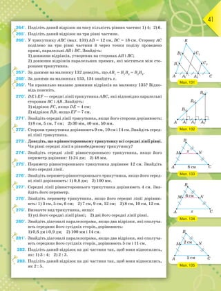 41
264°. Поділіть даний відрізок на таку кількість рівних частин: 1) 4; 2) 6.
265°. Поділіть даний відрізок на три рівні частини.
266°. У трикутнику АВС (мал. 131) АВ = 12 см, ВС = 18 см. Сторону АС
поділено на три рівні частини й через точки поділу проведено
прямі, паралельні АВ і ВС. Знайдіть:
1) довжини відрізків, утворених на сторонах АВ і ВС;
2) довжини відрізків паралельних прямих, які містяться між сто-
ронами трикутника.
267°. За даними на малюнку 132 доведіть, що АВ1
= В1
В2
= В2
В3
.
268°. За даними на малюнках 133, 134 знайдіть х.
269°. Чи правильно вказано довжини відрізків на малюнку 135? Відпо-
відь поясніть.
270°. DE i EF — середні лінії трикутника АВС, які відповідно паралельні
сторонам ВС і АВ. Знайдіть:
1) відрізок FC, якщо DE = 4 см;
2) відрізок BD, якщо EF = 7 см.
271°. Знайдіть середні лінії трикутника, якщо його сторони дорівнюють:
1) 8 см, 5 см, 7 см; 2) 30 мм, 40 мм, 50 мм.
272°. Сторони трикутника дорівнюють 9 см, 10 см і 14 см. Знайдіть серед-
ні лінії трикутника.
273°. Доведіть, що в рівносторонньому трикутнику всі середні лінії рівні.
Чи рівні середні лінії в рівнобедреному трикутнику?
274°. Знайдіть середні лінії рівностороннього трикутника, якщо його
периметр дорівнює: 1) 24 дм; 2) 48 мм.
275°. Периметр рівностороннього трикутника дорівнює 12 см. Знайдіть
його середні лінії.
276°. Знайдіть периметр рівностороннього трикутника, якщо його серед-
ні лінії дорівнюють: 1) 0,8 дм; 2) 100 мм.
277°. Середні лінії рівностороннього трикутника дорівнюють 4 см. Зна-
йдіть його периметр.
278°. Знайдіть периметр трикутника, якщо його середні лінії дорівню-
ють: 1) 3 см, 5 см, 6 см; 2) 7 см, 9 см, 12 см; 3) 8 см, 10 см, 12 см.
279°. Визначте вид трикутника, якщо:
1) усі його середні лінії рівні; 2) дві його середні лінії рівні.
280°. Знайдіть діагоналі паралелограма, якщо два відрізки, які сполуча-
ють середини його сусідніх сторін, дорівнюють:
1) 0,6 дм і 0,9 дм; 2) 100 мм і 14 см.
281°. Знайдіть діагоналі паралелограма, якщо два відрізки, які сполуча-
ють середини його сусідніх сторін, дорівнюють 5 см і 11 см.
282. Поділіть даний відрізок на дві частини так, щоб вони відносились,
як: 1) 3 : 4; 2) 2 : 3.
283. Поділіть даний відрізок на дві частини так, щоб вони відносились,
як 2 : 5.
2
2
2
2
2
2
2
2
2
2
2
Мал. 131
Мал. 132
Мал. 133
Мал. 134
Мал. 135
 