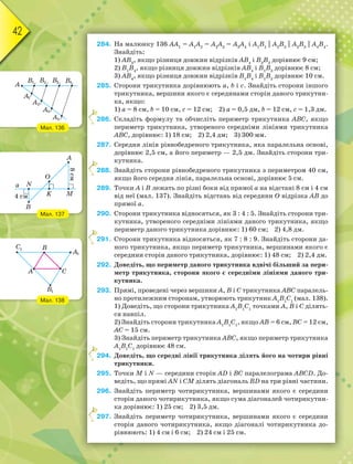 42
284. На малюнку 136 АА1
= А1
А2
= А2
А3
= А3
А4
і А1
В1
|| A2
B2
|| A3
B3
|| A4
B4
.
Знайдіть:
1) АВ3
, якщо різниця довжин відрізків АВ4
і В2
В3
дорівнює 9 см;
2) В1
В4
, якщо різниця довжин відрізків АВ4
і В1
В3
дорівнює 8 см;
3) АВ4
, якщо різниця довжин відрізків В1
В4
і В1
В2
дорівнює 10 см.
285. Сторони трикутника дорівнюють а, b і c. Знайдіть сторони іншого
трикутника, вершини якого є серединами сторін даного трикутни-
ка, якщо:
1) а = 8 см, b = 10 см, с = 12 см; 2) а = 0,5 дм, b = 12 см, с = 1,3 дм.
286. Складіть формулу та обчисліть периметр трикутника АВС, якщо
периметр трикутника, утвореного середніми лініями трикутника
АВС, дорівнює: 1) 18 см; 2) 2,4 дм; 3) 300 мм.
287. Середня лінія рівнобедреного трикутника, яка паралельна основі,
дорівнює 2,5 см, а його периметр — 2,5 дм. Знайдіть сторони три-
кутника.
288. Знайдіть сторони рівнобедреного трикутника з периметром 40 см,
якщо його середня лінія, паралельна основі, дорівнює 5 см.
289. Точки А і В лежать по різні боки від прямої а на відстані 8 см і 4 см
від неї (мал. 137). Знайдіть відстань від середини О відрізка АВ до
прямої а.
290. Сторони трикутника відносяться, як 3 : 4 : 5. Знайдіть сторони три-
кутника, утвореного середніми лініями даного трикутника, якщо
периметр даного трикутника дорівнює: 1) 60 см; 2) 4,8 дм.
291. Сторони трикутника відносяться, як 7 : 8 : 9. Знайдіть сторони да-
ного трикутника, якщо периметр трикутника, вершинами якого є
середини сторін даного трикутника, дорівнює: 1) 48 см; 2) 2,4 дм.
292. Доведіть, що периметр даного трикутника вдвічі більший за пери-
метр трикутника, сторони якого є середніми лініями даного три-
кутника.
293. Прямі, проведені через вершини А, В і С трикутника АВС паралель-
но протилежним сторонам, утворюють трикутник А1
В1
С1
(мал. 138).
1) Доведіть, що сторони трикутника А1
В1
С1
точками А, В і С ділять-
ся навпіл.
2) Знайдіть сторони трикутника А1
В1
С1
, якщо АВ = 6 см, ВС = 12 см,
АС = 15 см.
3) Знайдіть периметр трикутника АВС, якщо периметр трикутника
А1
В1
С1
дорівнює 48 см.
294. Доведіть, що середні лінії трикутника ділять його на чотири рівні
трикутники.
295. Точки M і N — середини сторін AD i BC паралелограма ABCD. До-
ведіть, що прямі AN i CM ділять діагональ BD на три рівні частини.
296. Знайдіть периметр чотирикутника, вершинами якого є середини
сторін даного чотирикутника, якщо сума діагоналей чотирикутни-
ка дорівнює: 1) 25 см; 2) 3,5 дм.
297. Знайдіть периметр чотирикутника, вершинами якого є середини
сторін даного чотирикутника, якщо діагоналі чотирикутника до-
рівнюють: 1) 4 см і 6 см; 2) 24 см і 25 см.
2
2
2
2
2
Мал. 136
Мал. 137
Мал. 138
 