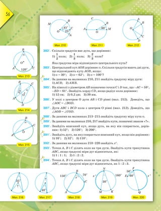 56
Мал. 212Мал. 210 Мал. 211
382°. Скільки градусів має дуга, що дорівнює:
1)
1
2
кола; 2)
1
3
кола; 3)
2
3
кола?
Яка градусна міра відповідного центрального кута?
383°. Центральний кут АОВ дорівнює . Скільки градусів мають дві дуги,
що відповідають куту АОВ, якщо:
1)  = 30; 2)  = 62; 3)  = 100?
384°. За даними на малюнках 210, 211 знайдіть градусну міру дуги:
1) АСВ; 2) АМВ.
385°. На півколі з діаметром АВ позначено точки С i D так, що АС = 59,
BD = 61. Знайдіть хорду CD, якщо радіус кола дорівнює:
1) 12 см; 2) 0,2 дм; 3) 39 мм.
386°. У колі з центром О дуги АВ і CD рівні (мал. 212). Доведіть, що
АОС = BOD.
387°. Дуги АВС і BCD кола з центром О рівні (мал. 212). Доведіть, що
АОВ = COD.
388°. За даними на малюнках 213–215 знайдіть градусну міру кута .
389°. За даними на малюнках 216, 217 знайдіть кути, позначені знаком «?».
390°. Знайдіть вписаний кут, якщо дуга, на яку він спирається, дорів-
нює: 1) 52; 2) 126; 3) 200.
391°. Знайдіть дугу, на яку спирається вписаний кут, якщо він дорівнює:
1) 16; 2) 32; 3) 110.
392°. За даними на малюнках 218–220 знайдіть х.
393°. Точки А, В і С ділять коло на три дуги. Знайдіть кути трикутника
АВС, якщо градусні міри дуг відносяться, як:
1) 1 : 1 : 1; 2) 1 : 2 : 2.
394°. Точки А, В і С ділять коло на три дуги. Знайдіть кути трикутника
АВС, якщо градусні міри дуг відносяться, як 1 : 2 : 3.
3
3
3
3
3
Мал. 213
Мал. 214
Мал. 215
Мал. 216 Мал. 217 Мал. 218 Мал. 219 Мал. 220
 