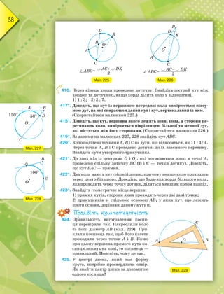 58
Мал. 225 Мал. 226
416. Через кінець хорди проведено дотичну. Знайдіть гострий кут між
хордою та дотичною, якщо хорда ділить коло у відношенні:
1) 1 : 3; 2) 2 : 7.
417*. Доведіть, що кут із вершиною всередині кола вимірюється півсу-
мою дуг, на які спирається даний кут і кут, вертикальний із ним.
(Скористайтеся малюнком 225.)
418*. Доведіть, що кут, вершина якого лежить зовні кола, а сторони пе-
ретинають коло, вимірюється піврізницею більшої та меншої дуг,
які містяться між його сторонами. (Скористайтеся малюнком 226.)
419*. За даними на малюнках 227, 228 знайдіть кут АВС.
420*. Коло поділено точками А, В і С на дуги, що відносяться, як 11 : 3 : 4.
Через точки А, В і С проведено дотичні до їх взаємного перетину.
Знайдіть кути утвореного трикутника.
421*. До двох кіл із центрами О і О1
, які дотикаються зовні в точці А,
проведено спільну дотичну ВС (В і С — точки дотику). Доведіть,
що кут ВАС — прямий.
422*. Два кола мають внутрішній дотик, причому менше коло проходить
через центр більшого. Доведіть, що будь-яка хорда більшого кола,
яка проходить через точку дотику, ділиться меншим колом навпіл.
423*. Знайдіть геометричне місце вершин:
1) прямих кутів, сторони яких проходять через дві дані точки;
2) трикутників зі спільною основою АВ, у яких кут, що лежить
проти основи, дорівнює даному куту .
Проявіть компетентність
424. Правильність виготовлення косин-
ця перевірили так. Накреслили коло
та його діаметр АВ (мал. 229). При-
клали косинець так, щоб його катети
проходили через точки А і В. Якщо
при цьому вершина прямого кута ко-
синця лежить на колі, то косинець —
правильний. Поясніть, чому це так.
425. У центрі диска, який має форму
круга, потрібно просвердлити отвір.
Як знайти центр диска за допомогою
одного косинця?
4
Мал. 229
Мал. 228
Мал. 227
 