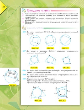 62
Пригадайте головне
1. Який чотирикутник називається вписаним у коло? Описаним навколо кола?
2. Сформулюйте та доведіть теорему про властивість кутів вписаного
чотирикутника.
3. Сформулюйте та доведіть теорему про властивість сторін описаного
чотирикутника.
4. Сформулюйте ознаку вписаного чотирикутника; ознаку описаного чоти-
рикутника.
Розв’яжіть задачі
426'. На якому з малюнків 239–241 зображено чотирикутник, вписаний
у коло?
Мал. 239 Мал. 240 Мал. 241
427'. На якому з малюнків 242–244 зображено чотирикутник,
описаний навколо кола?
Мал. 242 Мал. 243 Мал. 244
428'. Чи правильно вказано градусні міри кутів чотирикутника на ма-
люнку 245? Відповідь поясніть.
429'. Чи правильно вказано довжини сторін чотирикутника на малюн-
ку 246? Відповідь поясніть.
430'. За даними на малюнку 247 знайдіть:
1) суму сторін AD і BC описаного чотирикутника ABCD;
2) суму кутів M і P вписаного чотирикутника MNPK.
Мал. 246 Мал. 247
Мал. 245
 