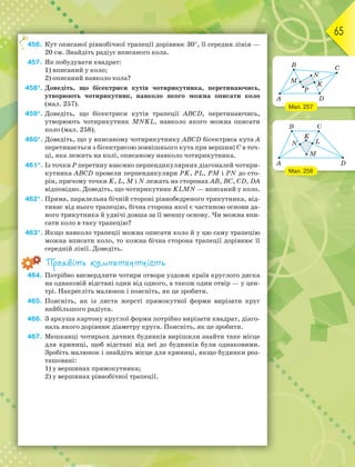 65
456. Кут описаної рівнобічної трапеції дорівнює 30, її середня лінія —
20 см. Знайдіть радіус вписаного кола.
457. Як побудувати квадрат:
1) вписаний у коло;
2) описаний навколо кола?
458*. Доведіть, що бісектриси кутів чотирикутника, перетинаючись,
утворюють чотирикутник, навколо якого можна описати коло
(мал. 257).
459*. Доведіть, що бісектриси кутів трапеції ABCD, перетинаючись,
утворюють чотирикутник MNKL, навколо якого можна описати
коло (мал. 258).
460*. Доведіть, що у вписаному чотирикутнику ABCD бісектриса кута А
перетинається з бісектрисою зовнішнього кута при вершині С в точ-
ці, яка лежить на колі, описаному навколо чотирикутника.
461*. Із точки Р перетину взаємно перпендикулярних діагоналей чотири-
кутника ABCD провели перпендикуляри РK, PL, PM і PN до сто-
рін, причому точки K, L, M і N лежать на сторонах АВ, ВС, CD, DA
відповідно. Доведіть, що чотирикутник KLMN — вписаний у коло.
462*. Пряма, паралельна бічній стороні рівнобедреного трикутника, від-
тинає від нього трапецію, бічна сторона якої є частиною основи да-
ного трикутника й удвічі довша за її меншу основу. Чи можна впи-
сати коло в таку трапецію?
463*. Якщо навколо трапеції можна описати коло й у цю саму трапецію
можна вписати коло, то кожна бічна сторона трапеції дорівнює її
середній лінії. Доведіть.
Проявіть компетентність
464. Потрібно висвердлити чотири отвори уздовж країв круглого диска
на однаковій відстані один від одного, а також один отвір — у цен-
трі. Накресліть малюнок і поясніть, як це зробити.
465. Поясніть, як із листа жерсті прямокутної форми вирізати круг
найбільшого радіуса.
466. З аркуша картону круглої форми потрібно вирізати квадрат, діаго-
наль якого дорівнює діаметру круга. Поясніть, як це зробити.
467. Мешканці чотирьох дачних будинків вирішили знайти таке місце
для криниці, щоб відстані від неї до будинків були однаковими.
Зробіть малюнок і знайдіть місце для криниці, якщо будинки роз-
ташовані:
1) у вершинах прямокутника;
2) у вершинах рівнобічної трапеції.
4
Мал. 257
Мал. 258
 
