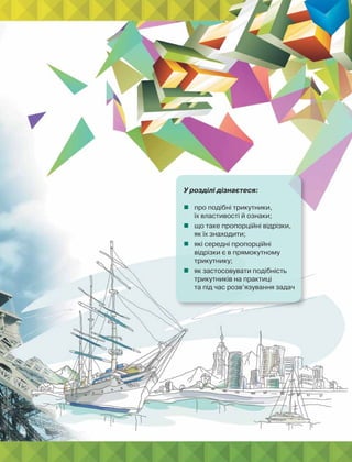 У розділі дізнаєтеся:
 про подібні трикутники,
їх властивості й ознаки;
 що таке пропорційні відрізки,
як їх знаходити;
 які середні пропорційні
відрізки є в прямокутному
трикутнику;
 як застосовувати подібність
трикутників на практиці
та під час розв’язування задач
 