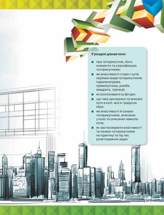 У розділі дізнаєтеся:
 про чотирикутник, його
елементи та класифікацію
чотирикутників;
 які властивості сторін і кутів
окремих видів чотирикутників:
паралелограма,
прямокутника, ромба,
квадрата, трапеції;
 як розпізнавати ці фігури;
 що таке центральні та вписані
кути в колі, яка їх градусна
міра;
 які властивості й ознаки
чотирикутників, вписаних
у коло та описаних навколо
кола;
 як застосовувати властивості
та ознаки чотирикутників
на практиці та під час
розв’язування задач
 