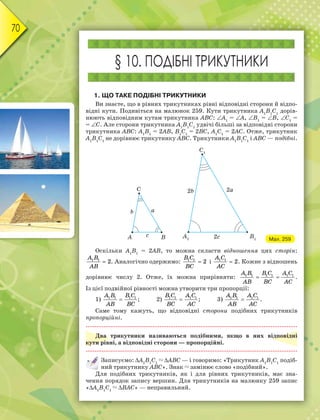 70
§ 10. ПОДІБНІ ТРИКУТНИКИ
1. ЩО ТАКЕ ПОДІБНІ ТРИКУТНИКИ
Ви знаєте, що в рівних трикутниках рівні відповідні сторони й відпо-
відні кути. Подивіться на малюнок 259. Кути трикутника А1
В1
С1
дорів-
нюють відповідним кутам трикутника АВС: А1
= А, В1
= В, С1
=
= С. Але сторони трикутника А1
В1
С1
удвічі більші за відповідні сторони
трикутника АВС: А1
В1
= 2АВ, В1
С1
= 2ВС, А1
С1
= 2АС. Отже, трикутник
А1
В1
С1
не дорівнює трикутнику АВС. Трикутники А1
В1
С1
і АВС — подібні.
Мал. 259
Оскільки А1
В1
= 2АВ, то можна скласти відношення цих сторін:
1 1
2
A B
AB
 . Аналогічно одержимо: 1 1
2
B C
BC
 і 1 1
2
A C
AC
 . Кожне з відношень
дорівнює числу 2. Отже, їх можна прирівняти: 1 1 1 1 1 1A B B C A C
AB BC AC
  .
Із цієї подвійної рівності можна утворити три пропорції:
1) 1 1 1 1A B B C
AB BC
 ; 2) 1 1 1 1B C A C
BC AC
 ; 3) 1 1 1 1A B A C
AB AC
 .
Саме тому кажуть, що відповідні сторони подібних трикутників
пропорційні.
Два трикутники називаються подібними, якщо в них відповідні
кути рівні, а відповідні сторони — пропорційні.
Записуємо: А1
В1
С1
АВС — і говоримо: «Трикутник А1
В1
С1
подіб-
ний трикутнику АВС». Знак замінює слово «подібний».
Для подібних трикутників, як і для рівних трикутників, має зна-
чення порядок запису вершин. Для трикутників на малюнку 259 запис
«А1
В1
С1
ВАС» — неправильний.
 
