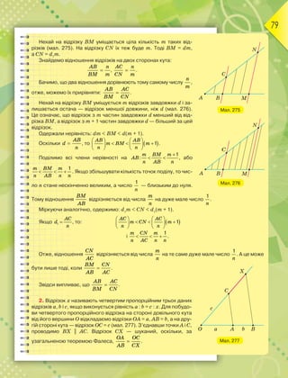 79
Нехай на відрізку ВМ уміщається ціла кількість m таких від-
різків (мал. 275). На відрізку СN їх теж буде m. Тоді BM = dm,
а CN = d1
m.
Знайдемо відношення відрізків на двох сторонах кута:

AB n
BM m
, 
AC n
CN m
.
Бачимо, що два відношення дорівнюють тому самому числу
n
m
,
отже, можемо їх прирівняти: 
AB AC
BM CN
.
Нехай на відрізку ВМ уміщується m відрізків завдовжки d і за-
лишається остача — відрізок меншої довжини, ніж d (мал. 276).
Це означає, що відрізок з m частин завдовжки d менший від від-
різка ВМ, а відрізок з m + 1 частин завдовжки d — більший за цей
відрізок.
Одержали нерівність: dm < BM < d(m + 1).
Оскільки 
AB
d
n
, то  1
   
     
   
AB AB
m BM m
n n
.
Поділимо всі члени нерівності на
1
:

 
m BM m
AB
n AB n
, або
1
  
m BM m
n AB n n
. Якщо збільшувати кількість точок поділу, то чис-
ло n стане нескінченно великим, а число
1
n
— близьким до нуля.
Тому відношення
BM
AB
відрізняється від числа
m
n
на дуже мале число
1
n
.
Міркуючи аналогічно, одержимо: d1
m < CN < d1
(m + 1).
Якщо 1 
AC
d
n
, то:  1
   
     
   
AC AC
m CN m
n n
і
1
  
m CN m
n AC n n
.
Отже, відношення
CN
AC
відрізняється від числа
m
n
на те саме дуже мале число
1
n
. А це може
бути лише тоді, коли 
BM CN
AB AC
.
Звідси випливає, що 
AB AC
BM CN
.
2. Відрізок х називають четвертим пропорційним трьох даних
відрізків а, b і c, якщо виконується рівність а : b = c : х. Для побудо-
ви четвертого пропорційного відрізка на стороні довільного кута
від його вершини О відкладаємо відрізки ОА = а, АВ = b, а на дру-
гій стороні кута — відрізок ОС = с (мал. 277). З’єднавши точки А і С,
проводимо ВХ || АС. Відрізок СХ — шуканий, оскільки, за
узагальненою теоремою Фалеса, 
OA OC
AB CX
.
Мал. 275
Мал. 276
Мал. 277
 