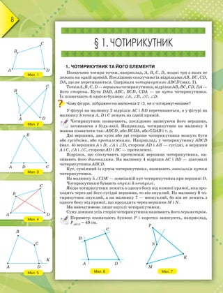 8
Мал. 1
Мал. 2
Мал. 3
Мал. 4
Мал. 5
§ 1. ЧОТИРИКУТНИК
1. ЧОТИРИКУТНИК ТА ЙОГО ЕЛЕМЕНТИ
Позначимо чотири точки, наприклад, A, B, C, D, жодні три з яких не
лежать на одній прямій. Послідовно сполучимо їх відрізками AB, BC, CD,
DA, що не перетинаються. Одержали чотирикутник ABCD (мал. 1).
ТочкиA,B,C,D—вершиничотирикутника,відрізкиAB,BC,CD,DA—
його сторони. Кути DAB, ABC, BCD, CDA — це кути чотирикутника.
Їх позначають й однією буквою: A, B, C, D.
Чому фігури, зображені на малюнках 2 і 3, не є чотирикутниками?
У фігурі на малюнку 2 відрізки AC і BD перетинаються, а у фігурі на
малюнку 3 точки A, D і C лежать на одній прямій.
Чотирикутник позначають, послідовно записуючи його вершини,
починаючи з будь-якої. Наприклад, чотирикутник на малюнку 4
можна позначити так: ABCD, або BCDA, або CDAB і т. д.
Дві вершини, два кути або дві сторони чотирикутника можуть бути
або сусідніми, або протилежними. Наприклад, у чотирикутнику ABCD
(мал. 4) вершини A і D, A і D, сторони AD і AB — сусідні, а вершини
A і C, A і C, сторони AD і BC — протилежні.
Відрізки, що сполучають протилежні вершини чотирикутника, на-
зивають його діагоналями. На малюнку 4 відрізки AC і BD — діагоналі
чотирикутника ABCD.
Кут, суміжний із кутом чотирикутника, називають зовнішнім кутом
чотирикутника.
На малюнку 5 CDK — зовнішній кут чотирикутника при вершині D.
Чотирикутники бувають опуклі й неопуклі.
Якщо чотирикутник лежить з одного боку від кожної прямої, яка про-
ходить через дві його сусідні вершини, то він опуклий. На малюнку 6 чо-
тирикутник опуклий, а на малюнку 7 — неопуклий, бо він не лежить з
одного боку від прямої, що проходить через вершини M і N.
Ми вивчатимемо лише опуклі чотирикутники.
Суму довжин усіх сторін чотирикутника називають його периметром.
Периметр позначають буквою Р і коротко записують, наприклад,
РABCD
= 40 см.
Мал. 6 Мал. 7
B
C
DA
B
C
A D
B
A D C
C
DA
B
B
C
K
DA
B
C
A D
P
N
M
K
 