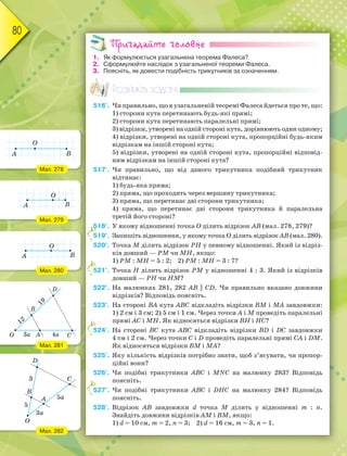 80
Пригадайте головне
1. Як формулюється узагальнена теорема Фалеса?
2. Сформулюйте наслідок з узагальненої теореми Фалеса.
3. Поясніть, як довести подібність трикутників за означенням.
Розв’яжіть задачі
516'. Чи правильно, що в узагальненій теоремі Фалеса йдеться про те, що:
1) сторони кута перетинають будь-які прямі;
2) сторони кута перетинають паралельні прямі;
3) відрізки, утворені на одній стороні кута, дорівнюють один одному;
4) відрізки, утворені на одній стороні кута, пропорційні будь-яким
відрізкам на іншій стороні кута;
5) відрізки, утворені на одній стороні кута, пропорційні відповід-
ним відрізкам на іншій стороні кута?
517'. Чи правильно, що від даного трикутника подібний трикутник
відтинає:
1) будь-яка пряма;
2) пряма, що проходить через вершину трикутника;
3) пряма, що перетинає дві сторони трикутника;
4) пряма, що перетинає дві сторони трикутника й паралельна
третій його стороні?
518°. У якому відношенні точка О ділить відрізок АВ (мал. 278, 279)?
519°. Запишіть відношення, у якому точка О ділить відрізок АВ (мал. 280).
520°. Точка М ділить відрізок РН у певному відношенні. Який із відріз-
ків довший — РМ чи МН, якщо:
1) РМ : МН = 5 : 2; 2) РМ : МН = 3 : 7?
521°. Точка Н ділить відрізок РМ у відношенні 4 : 3. Який із відрізків
довший — РН чи НМ?
522°. На малюнках 281, 282 АВ || СD. Чи правильно вказано довжини
відрізків? Відповідь поясніть.
523°. На стороні ВА кута АВС відкладіть відрізки ВМ і МА завдовжки:
1) 2 см і 3 см; 2) 5 см і 1 см. Через точки А і М проведіть паралельні
прямі АС і МН. Як відносяться відрізки ВН і НС?
524°. На стороні ВС кута АВС відкладіть відрізки ВD і DС завдовжки
4 см і 2 см. Через точки С і D проведіть паралельні прямі СА і DМ.
Як відносяться відрізки ВМ і МА?
525°. Яку кількість відрізків потрібно знати, щоб з’ясувати, чи пропор-
ційні вони?
526°. Чи подібні трикутники АВС і МNС на малюнку 283? Відповідь
поясніть.
527°. Чи подібні трикутники АВС і DНС на малюнку 284? Відповідь
поясніть.
528°. Відрізок АВ завдовжки d точка М ділить у відношенні m : n.
Знайдіть довжини відрізків АМ і ВМ, якщо:
1) d = 10 см, m = 2, n = 3; 2) d = 16 см, m = 3, n = 1.
555555555555555
5
5
5
5
Мал. 278
Мал. 279
Мал. 280
Мал. 281
Мал. 282
 