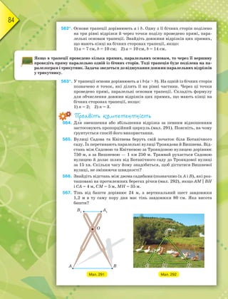 84
562*. Основи трапеції дорівнюють а і b. Одну з її бічних сторін поділено
на три рівні відрізки й через точки поділу проведено прямі, пара-
лельні основам трапеції. Знайдіть довжини відрізків цих прямих,
що мають кінці на бічних сторонах трапеції, якщо:
1) а = 7 см, b = 10 см; 2) а = 10 см, b = 14 см.
Якщо в трапеції проведено кілька прямих, паралельних основам, то через її вершину
проведіть пряму паралельно одній із бічних сторін. Тоді трапеція буде поділена на па-
ралелограм і трикутник. Задача зведеться до відшукання довжин паралельних відрізків
у трикутнику.
563*. У трапеції основи дорівнюють а і b (а > b). На одній із бічних сторін
позначено n точок, які ділять її на рівні частини. Через ці точки
проведено прямі, паралельні основам трапеції. Складіть формулу
для обчислення довжин відрізків цих прямих, що мають кінці на
бічних сторонах трапеції, якщо:
1) n = 2; 2) n = 3.
Проявіть компетентність
564. Для зменшення або збільшення відрізка за певним відношенням
застосовують пропорційний циркуль (мал. 291). Поясніть, на чому
ґрунтується спосіб його використання.
565. Вулиці Садова та Квітнева беруть свій початок біля Ботанічного
саду. Їх перетинають паралельні вулиці Трояндова й Вишнева. Від-
стань між Садовою та Квітневою за Трояндовою вулицею дорівнює
750 м, а за Вишневою — 1 км 250 м. Трамвай рухається Садовою
вулицею й долає шлях від Ботанічного саду до Трояндової вулиці
за 15 хв. Скільки часу йому знадобиться, щоб дістатися Вишневої
вулиці, не змінюючи швидкості?
566. Знайдіть відстань між двома садибами (позначимо їх А і В), які роз-
ташовані на протилежних берегах річки (мал. 292), якщо АМ || ВН
і СА = 4 м, СМ = 5 м, МН = 35 м.
567. Тінь від башти дорівнює 24 м, а вертикальний шест завдовжки
1,2 м в ту саму пору дня має тінь завдовжки 80 см. Яка висота
башти?
Мал. 291 Мал. 292
 