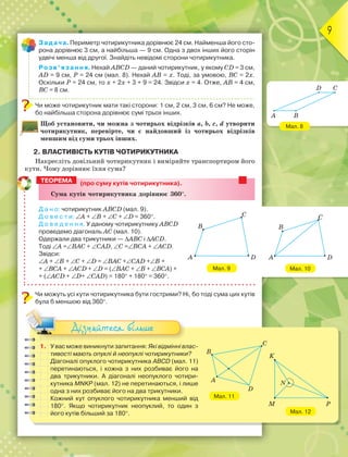 9
Мал. 8
Мал. 10
Задача. Периметр чотирикутника дорівнює 24 см. Найменша його сто-
рона дорівнює 3 см, а найбільша — 9 см. Одна з двох інших його сторін
удвічі менша від другої. Знайдіть невідомі сторони чотирикутника.
Розв’язання. Нехай ABCD — даний чотирикутник, у якому CD = 3 см,
AD = 9 см, Р = 24 см (мал. 8). Нехай AB = х. Тоді, за умовою, BC = 2х.
Оскільки Р = 24 см, то х + 2х + 3 + 9 = 24. Звідси х = 4. Отже, AB = 4 см,
BC = 8 см.
Чи може чотирикутник мати такі сторони: 1 см, 2 см, 3 см, 6 см? Не може,
бо найбільша сторона дорівнює сумі трьох інших.
Щоб установити, чи можна з чотирьох відрізків a, b, c, d утворити
чотирикутник, перевірте, чи є найдовший із чотирьох відрізків
меншим від суми трьох інших.
2. ВЛАСТИВІСТЬ КУТІВ ЧОТИРИКУТНИКА
Накресліть довільний чотирикутник і виміряйте транспортиром його
кути. Чому дорівнює їхня сума?
(про суму кутів чотирикутника).
Ñóìà êóòіâ ÷îòèðèêóòíèêà äîðіâíþє 360.
Д а н о: чотирикутник ABCD (мал. 9).
Д о в е с т и: A + B + C + D = 360.
Д о в е д е н н я. У даному чотирикутнику ABCD
проведемо діагональ AC (мал. 10).
Одержали два трикутники — ABC і ACD.
Тоді A =BAC + CAD, C =BCA + ACD.
Звідси:
A + B + C + D = BAC +CAD +B +
+ BCA + ACD + D = (BAC + B + BCA) +
+ (ACD + D+ CAD) = 180 + 180 = 360.
Чи можуть усі кути чотирикутника бути гострими? Ні, бо тоді сума цих кутів
була б меншою від 360.
1. У вас може виникнути запитання: Які відмінні влас-
тивості мають опуклі й неопуклі чотирикутники?
Діагоналі опуклого чотирикутника ABCD (мал. 11)
перетинаються, і кожна з них розбиває його на
два трикутники. А діагоналі неопуклого чотири-
кутника MNKP (мал. 12) не перетинаються, і лише
одна з них розбиває його на два трикутники.
Кожний кут опуклого чотирикутника менший від
180. Якщо чотирикутник неопуклий, то один з
його кутів більший за 180.
Дізнайтеся більше
ТЕОРЕМА
Мал. 9
C
DA
B
D C
A B
C
DA
B
K
M P
N
Мал. 12
Мал. 11
C
B
A
D
 