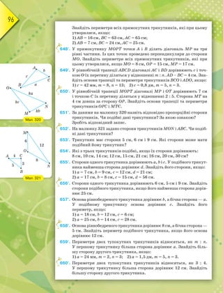 96
Знайдіть периметри всіх прямокутних трикутників, які при цьому
утворилися, якщо:
1) АВ = 16 см, ВС = 63 см, АС = 65 см;
2) АВ = 7 см, ВС = 24 см, АС = 25 см.
648°. У прямокутнику МОРТ точки А і В ділять діагональ МР на три
рівні частини. Із цих точок проведено перпендикуляри до сторони
МО. Знайдіть периметри всіх прямокутних трикутників, які при
цьому утворилися, якщо МО = 8 см, ОР = 15 см, МР = 17 см.
649°. У рівнобічній трапеції АВСD діагоналі АС і ВD дорівнюють с і точ-
кою О їх перетину діляться у відношенні m : n. АD – ВC = 4 см. Зна-
йдіть основи трапеції та периметри трикутників ВСО і АDО, якщо:
1) с = 42 мм, m = 8, n = 13; 2) с = 0,8 дм, m = 5, n = 3.
650°. У рівнобічній трапеції МОРТ діагоналі МР і ОТ дорівнюють 7 см
і точкою С їх перетину діляться у відношенні 2 : 5. Сторона МТ на
4 см довша за сторону ОР. Знайдіть основи трапеції та периметри
трикутників ОРС і МТС.
651°. За даними на малюнку 320 назвіть відповідно пропорційні сторони
трикутників. Чи подібні дані трикутники? За якою ознакою?
Зробіть відповідний запис.
652°. На малюнку 321 задано сторони трикутників MON i ABC. Чи подіб-
ні дані трикутники?
653°. Трикутник має сторони 5 см, 6 см і 9 см. Які сторони може мати
подібний йому трикутник?
654°. Які з трьох трикутників подібні, якщо їх сторони дорівнюють:
8 см, 10 см, 14 см; 12 см, 15 см, 21 см; 16 см, 20 см, 30 см?
655°. Сторони одного трикутника дорівнюють а, b і с. У подібного трикут-
ника найменша сторона дорівнює d. Знайдіть його сторони, якщо:
1) а = 7 см, b = 9 см, с = 12 см, d = 21 см;
2) а = 17 см, b = 8 см, с = 15 см, d = 56 см.
656°. Сторони одного трикутника дорівнюють 6 см, 5 см і 9 см. Знайдіть
сторони подібного трикутника, якщо його найменша сторона дорів-
нює 25 см.
657°. Основа рівнобедреного трикутника дорівнює b, а бічна сторона — а.
У подібному трикутнику основа дорівнює с. Знайдіть його
периметр, якщо:
1) а = 18 см, b = 12 см, с = 6 см;
2) а = 25 см, b = 14 см, с = 28 см.
658°. Основа рівнобедреного трикутника дорівнює 8 см, а бічна сторона —
5 см. Знайдіть периметр подібного трикутника, якщо його основа
дорівнює 12 см.
659°. Периметри двох тупокутних трикутників відносяться, як m : n.
У першому трикутнику більша сторона дорівнює а. Знайдіть біль-
шу сторону другого трикутника, якщо:
1) а = 24 мм, m = 2, n = 3; 2) а = 1,5 дм, m = 5, n = 3.
660°. Периметри двох тупокутних трикутників відносяться, як 3 : 4.
У першому трикутнику більша сторона дорівнює 12 см. Знайдіть
більшу сторону другого трикутника.
6
6
6
6
6
6
Мал. 320
Мал. 321
 