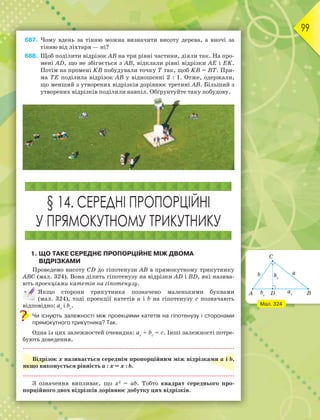 99
687. Чому вдень за тінню можна визначити висоту дерева, а вночі за
тінню від ліхтаря — ні?
688. Щоб поділити відрізок АВ на три рівні частини, діяли так. На про-
мені АD, що не збігається з АВ, відклали рівні відрізки АЕ і ЕK.
Потім на промені KВ побудували точку Т так, щоб KВ = ВТ. Пря-
ма ТЕ поділила відрізок АВ у відношенні 2 : 1. Отже, одержали,
що менший з утворених відрізків дорівнює третині АВ. Більший з
утворених відрізків поділили навпіл. Обґрунтуйте таку побудову.
§ 14. СЕРЕДНІ ПРОПОРЦІЙНІ
У ПРЯМОКУТНОМУ ТРИКУТНИКУ
1. ЩО ТАКЕ СЕРЕДНЄ ПРОПОРЦІЙНЕ МІЖ ДВОМА
ВІДРІЗКАМИ
Проведемо висоту СD до гіпотенузи АВ в прямокутному трикутнику
АВС (мал. 324). Вона ділить гіпотенузу на відрізки АD і ВD, які назива-
ють проекціями катетів на гіпотенузу.
Якщо сторони трикутника позначено маленькими буквами
(мал. 324), тоді проекції катетів а і b на гіпотенузу c позначають
відповідно: ас
і bс
.
Чи існують залежності між проекціями катетів на гіпотенузу і сторонами
прямокутного трикутника? Так.
Одна із цих залежностей очевидна: ас
+ bс
= с. Інші залежності потре-
бують доведення.
Відрізок х називається середнім пропорційним між відрізками а і b,
якщо виконується рівність а : х = х : b.
З означення випливає, що х2
= аb. Тобто квадрат середнього про-
порційного двох відрізків дорівнює добутку цих відрізків.
Мал. 324
 