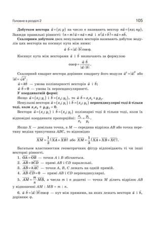 105
Добутком вектора a x y= ( ); на число n називають вектор na nx ny= ( ); .
Завжди правильні рівності: n m a na ma+( ) = + і n a b na nb+( )= + .
Скалярним добутком двох ненульових векторів називають добуток моду-
лів цих векторів на косинус кута між ними:
a b a b⋅ = ⋅ cos .ϕ
Косинус кута між векторами a і b визначають за формулою
cos .ϕ =
⋅
⋅
a b
a b
Скалярний квадрат вектора дорівнює квадрату його модуля a a2 2
= або
a a= 2
.
a kb= — умова колінеарності векторів a і b;
a b⋅ = 0 — умова їх перпендикулярності.
У координатній формі:
Якщо a x y= ( )1 1; і b x y= ( )2 2; , то a b x x y y⋅ = +1 2 1 2.
Ненульові вектори a x y= ( )1 1; і b x y= ( )2 2; перпендикулярні тоді й тільки
тоді, коли x1x2 + y1y2 = 0.
Вектори a x y= ( )1 1; і b x y= ( )2 2; колінеарні тоді й тільки тоді, коли їх
відповідні координати пропорційні:
x
x
y
y
1
2
1
2
= .
Якщо X — довільна точка, а M — середина відрізка AB або точка пере-
тину медіан трикутника ABC, то відповідно
XM XA XB= +( )1
2
або XM XA XB XC= + +( )1
3
.
Багатьом властивостям геометричних фігур відповідають ті чи інші
векторні рівності.
1. OA OB= — точки A і B збігаються.
2. AB kCD= — прямі AB і CD паралельні.
3. AB kAC= — точки A, B, C лежать на одній прямій.
4. AB CD⋅ = 0 — прямі AB і CD перпендикулярні.
5. AM
m
n
MB= , а числа m і n додатні — точка M ділить відрізок AB
у відношенні AM : MB = m : n.
6. a b a b⋅ = ⋅ cos ϕ — кут між прямими, на яких лежать вектори a і b,
дорівнює ϕ.
Головне в розділі 2
 