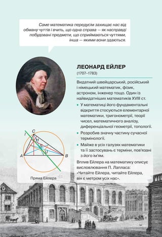 Саме математика передусім захищає нас від
обману чуттів і вчить, що одна справа — як насправді
побудовані предмети, що сприймаються чуттями,
інша — якими вони здаються.
ЛЕОНАРД ЕЙЛЕР
(1707–1783)
C
A B
S
H
U
l
Пряма Ейлера
Видатний швейцарський, російський
і німецький математик, фізик,
астроном, інженер тощо. Один із
найвидатніших математиків XVIII ст.
• У математиці його фундаментальні
відкриття стосуються елементарної
математики, тригонометрії, теорії
чисел, математичного аналізу,
диференціальної геометрії, топології.
• Розробив значну частину сучасної
термінології.
• Майже в усіх галузях математики
та її застосувань є терміни, пов’язані
з його ім’ям.
Вплив Ейлера на математику описує
висловлювання П. Лапласа:
«Читайте Ейлера, читайте Ейлера,
він є метром усіх нас».
 
