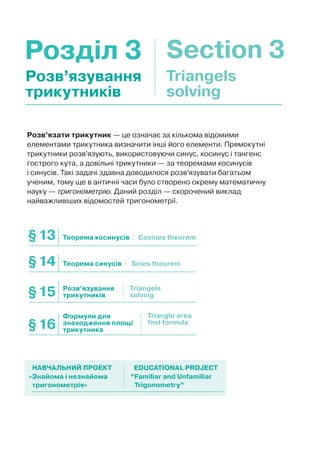 Розділ 3 Section 3
Розв’язати трикутник — це означає за кількома відомими
елементами трикутника визначити інші його елементи. Прямокутні
трикутники розв’язують, використовуючи синус, косинус і тангенс
гострого кута, а довільні трикутники — за теоремами косинусів
і синусів. Такі задачі здавна доводилося розв’язувати багатьом
ученим, тому ще в античні часи було створено окрему математичну
науку — тригонометрію. Даний розділ — скорочений виклад
найважливіших відомостей тригонометрії.
Розв’язування
трикутників
Triangels
solving
Теорема косинусів§13 Cosines theorem
Теорема синусів Sines theorem§14
Розв’язування
трикутників§15 Triangels
solving
Формули для
знаходження площі
трикутника§16
Triangle area
find formula
«Знайома і незнайома
тригонометрія»
“Familiar and Unfamiliar
Trigonometry”
НАВЧАЛЬНИЙ ПРОЕКТ EDUCATIONAL PROJECT
 