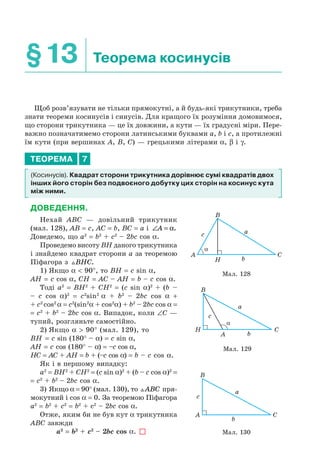 §13 Теорема косинусів
Щоб розв’язувати не тільки прямокутні, а й будь-які трикутники, треба
знати теореми косинусів і синусів. Для кращого їх розуміння домовимося,
що сторони трикутника — це їх довжини, а кути — їх градусні міри. Пере-
важно позначатимемо сторони латинськими буквами a, b і c, а протилежні
їм кути (при вершинах A, B, C) — грецькими літерами α, β і γ.
ТЕОРЕМА 7
(Косинусів). Квадрат сторони трикутника дорівнює сумі квадратів двох
інших його сторін без подвоєного добутку цих сторін на косинус кута
між ними.
ДОВЕДЕННЯ.
Нехай ABC — довільний трикутник
(мал. 128), AB = c, AC = b, BC = a і ∠ =A α.
Доведемо, що a2
= b2
+ c2
– 2bc cos α.
Проведемо висоту BH даного трикутника
і знайдемо квадрат сторони а за теоремою
Піфагора з BHC.
1) Якщо α < 90°, то BH = c sin α,
AH = c cos α, CH = AC – AH = b – c cos α.
Тоді a2
= BH2
+ CH2
= (c sin α)2
+ (b –
– c cos α)2
= c2
sin2
α + b2
– 2bc cos α +
+ c2
cos2
α = c2
(sin2
α + cos2
α) + b2
– 2bc cos α =
= c2
+ b2
– 2bc cos α. Випадок, коли ∠C —
тупий, розгляньте самостійно.
2) Якщо α > 90° (мал. 129), то
BH = c sin (180° – α) = c sin α,
AH = c cos (180° – α) = –c cos α,
HC = AC + AH = b + (–c cos α) = b – c cos α.
Як і в першому випадку:
a2
= BH2
+ CH2
= (c sin α)2
+ (b – c cos α)2
=
= c2
+ b2
– 2bc cos α.
3) Якщо α = 90° (мал. 130), то ABC пря-
мокутний і cos α = 0. За теоремою Піфагора
a2
= b2
+ c2
= b2
+ с2
– 2bc cos α.
Отже, яким би не був кут α трикутника
ABC завжди
a2
= b2
+ c2
– 2bc cos α.
a
b
c
H
B
A C
Мал. 128
a
b
c
H
B
A
C
Мал. 129
a
b
c
B
A C
Мал. 130
 