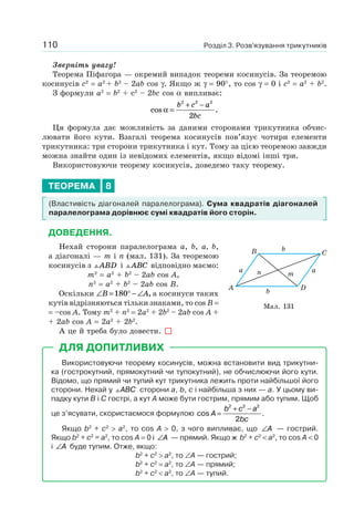 Розділ 3. Розв’язування трикутників110
Зверніть увагу!
Теорема Піфагора — окремий випадок теореми косинусів. За теоремою
косинусів c2
= a2
+ b2
– 2ab cos γ. Якщо ж γ = 90°, то cos γ = 0 і c2
= a2
+ b2
.
З формули a2
= b2
+ с2
– 2bc cos α випливає:
cos .α =
+ −b c a
bc
2 2 2
2
Ця формула дає можливість за даними сторонами трикутника обчис-
лювати його кути. Взагалі теорема косинусів пов’язує чотири елементи
трикутника: три сторони трикутника і кут. Тому за цією теоремою завжди
можна знайти один із невідомих елементів, якщо відомі інші три.
Використовуючи теорему косинусів, доведемо таку теорему.
ТЕОРЕМА 8
(Властивість діагоналей паралелограма). Сума квадратів діагоналей
паралелограма дорівнює сумі квадратів його сторін.
ДОВЕДЕННЯ.
Нехай сторони паралелограма a, b, a, b,
а діагоналі — m і n (мал. 131). За теоремою
косинусів з ABD і ABC відповідно маємо:
m2
= a2
+ b2
– 2ab cos A,
n2
= a2
+ b2
– 2ab cos B.
Оскільки ∠ = ° − ∠B A180 , а косинуси таких
кутів відрізняються тільки знаками, то cos B =
= –cos A. Тому m2
+ n2
= 2а2
+ 2b2
– 2ab cos A +
+ 2ab cos A = 2a2
+ 2b2
.
А це й треба було довести.
ДЛЯ ДОПИТЛИВИХ
Використовуючи теорему косинусів, можна встановити вид трикутни-
ка (гострокутний, прямокутний чи тупокутний), не обчислюючи його кути.
Відомо, що прямий чи тупий кут трикутника лежить проти найбільшої його
сторони. Нехай у ABC сторони a, b, c і найбільша з них — a. У цьому ви-
падку кути B і C гострі, а кут A може бути гострим, прямим або тупим. Щоб
це з’ясувати, скористаємося формулою cos .A
b c a
bc
=
+ −2 2 2
2
Якщо b2
+ c2
> a2
, то cos A > 0, з чого випливає, що ∠A — гострий.
Якщо b2
+ c2
= a2
, то cos A = 0 і ∠A — прямий. Якщо ж b2
+ c2
< a2
, то cos A < 0
і ∠A буде тупим. Отже, якщо:
b2
+ c2
> a2
, то ∠A — гострий;
b2
+ c2
= a2
, то ∠A — прямий;
b2
+ c2
< a2
, то ∠A — тупий.
A D
B C
aa
b
b
n m
Мал. 131
 