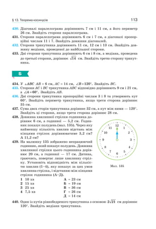 113
430. Діагоналі паралелограма дорівнюють 7 см і 11 см, а його периметр
26 см. Знайдіть сторони паралелограма.
431. Сторони паралелограма дорівнюють 6 см і 7 см, а діагоналі пропор-
ційні числам 11 і 7. Знайдіть довжини діагоналей.
432. Сторони трикутника дорівнюють 11 см, 12 см і 13 см. Знайдіть дов-
жину медіани, проведеної до найбільшої сторони.
433. Дві сторони трикутника дорівнюють 6 см і 8 см, а медіана, проведена
до третьої сторони, дорівнює 14 см. Знайдіть третю сторону трикут-
ника.
Б
434. У ABC AB = 6 см, AC = 14 см, ∠ = °B 120 . Знайдіть BC.
435. Сторони AC і BC трикутника ABC відповідно дорівнюють 9 см і 21 см,
а ∠ = °A 60 . Знайдіть AB.
436. Дві сторони трикутника пропорційні числам 3 і 8 та утворюють кут
60°. Знайдіть периметр трикутника, якщо третя сторона дорівнює
35 см.
437. Сума двох сторін трикутника дорівнює 32 см, а кут між ними — 120°.
Знайдіть ці сторони, якщо третя сторона дорівнює 28 см.
438. Довжина хвилинної стрілки годинника до-
рівнює 6 см, а годинної — 5,2 см. Годин-
ник показує полудень (мал. 135). Через яку
найменшу кількість хвилин відстань між
кінцями стрілок дорівнюватиме 3,2 см?
А 11,2 см?
439. На малюнку 135 зображено непрацюючий
годинник, який показує полудень. Довжина
хвилинної стрілки цього годинника дорів-
нює 20 см, а годинної — 17 см. Дитина,
граючись, повертає лише хвилинну стріл-
ку. Установіть відповідність між кількіс-
тю хвилин (1–4), яку показує за цих умов
хвилинна стрілка, і відстанню між кінцями
стрілок годинника (А–Д).
1 10 хв
2 15 хв
3 25 хв
4 7,5 хв
А ≈ 23 см
Б ≈ 19 см
В ≈ 36 см
Г ≈ 26 см
Д ≈ 14 см
440. Один із кутів рівнобедреного трикутника з основою 2 21 см дорівнює
120°. Знайдіть медіани трикутника.
12
111
210
39
48
57
6
Мал. 135
§ 13. Теорема косинусів
 