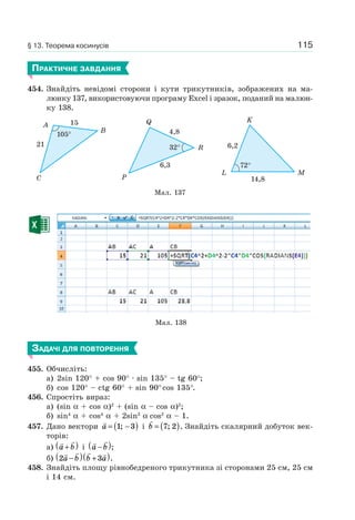 115
ПРАКТИЧНЕ ЗАВДАННЯ
454. Знайдіть невідомі сторони і кути трикутників, зображених на ма-
люнку 137, використовуючи програму Excel і зразок, поданий на малюн-
ку 138.
Мал. 137
C
A
B
15
21
105°
R
P
Q
4,8
6,3
32°
L M
K
14,8
6,2
72°
Мал. 138
ЗАДАЧІ ДЛЯ ПОВТОРЕННЯ
455. Обчисліть:
а) 2sin 120° + cos 90° · sin 135° – tg 60°;
б) cos 120° – ctg 60° + sin 90°cos 135°.
456. Спростіть вираз:
a) (sin α + cos α)2
+ (sin α – cos α)2
;
б) sin4
α + cos4
α + 2sin2
α cos2
α – 1.
457. Дано вектори a = −( )1 3; і b = ( )7 2; . Знайдіть скалярний добуток век-
торів:
a) a b+( ) і a b−( );
б) 2 3a b b a−( ) +( ).
458. Знайдіть площу рівнобедреного трикутника зі сторонами 25 см, 25 см
і 14 см.
§ 13. Теорема косинусів
 