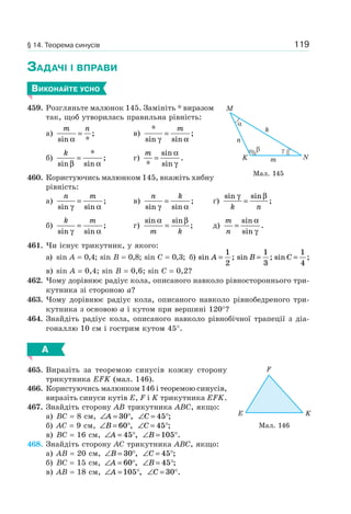 119
ЗАДАЧІ І ВПРАВИ
ВИКОНАЙТЕ УСНО
459. Розгляньте малюнок 145. Замініть * виразом
так, щоб утворилась правильна рівність:
а)
m n
sin *
;
α
= в)
*
sin sin
;
γ α
=
m
б)
k
sin
*
sin
;
β α
= г)
m
*
sin
sin
.=
α
γ
460. Користуючись малюнком 145, вкажіть хибну
рівність:
а)
n m
sin sin
;
γ α
= в)
n k
sin sin
;
γ α
= ґ)
sin sin
;
γ β
k n
=
б)
k m
sin sin
;
γ α
= г)
sin sin
;
α β
m k
= д)
m
n
=
sin
sin
.
α
γ
461. Чи існує трикутник, у якого:
а) sin A = 0,4; sin B = 0,8; sin C = 0,3; б) sin ;A =
1
2
sin ;B =
1
3
sin ;C =
1
4
в) sin A = 0,4; sin B = 0,6; sin C = 0,2?
462. Чому дорівнює радіус кола, описаного навколо рівностороннього три-
кутника зі стороною a?
463. Чому дорівнює радіус кола, описаного навколо рівнобедреного три-
кутника з основою a і кутом при вершині 120°?
464. Знайдіть радіус кола, описаного навколо рівнобічної трапеції з діа-
гоналлю 10 см і гострим кутом 45°.
А
465. Виразіть за теоремою синусів кожну сторону
трикутника EFK (мал. 146).
466. Користуючись малюнком 146 і теоремою синусів,
виразіть синуси кутів E, F і K трикутника EFK.
467. Знайдіть сторону AB трикутника ABC, якщо:
а) BC = 8 см, ∠ = °A 30 , ∠ = °C 45 ;
б) AC = 9 см, ∠ = °B 60 , ∠ = °C 45 ;
в) BC = 16 см, ∠ = °A 45 , ∠ = °B 105 .
468. Знайдіть сторону AC трикутника ABC, якщо:
а) AB = 20 см, ∠ = °B 30 , ∠ = °C 45 ;
б) BC = 15 см, ∠ = °A 60 , ∠ = °B 45 ;
в) AB = 18 см, ∠ = °A 105 , ∠ = °C 30 .
n
k
mK
M
N
Мал. 145
KE
F
Мал. 146
§ 14. Теорема синусів
 