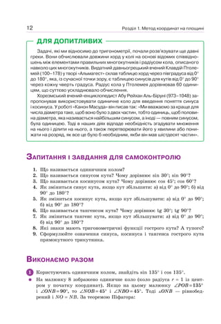 Розділ 1. Метод координат на площині12
Задачі, які ми відносимо до тригонометрії, почали розв’язувати ще давні
греки. Вони обчислювали довжини хорд у колі на основі відомих співвідно-
шень між елементами правильних многокутників і радіусом кола, описаного
навколо цих многокутників. Видатний давньогрецький вчений Клавдій Птоле-
мей (100–178) у творі «Альмагест» склав таблицю хорд через півградуса від 0°
до 180°, яка, із сучасної точки зору, є таблицею синусів для кутів від 0° до 90°
через кожну чверть градуса. Радіус кола у Птолемея дорівнював 60 одини-
цям, що суттєво ускладнювало обчислення.
Хорезмський вчений-енциклопедист Абу Рейхан Аль-Біруні (973–1048) за-
пропонував використовувати одиничне коло для введення поняття синуса
і косинуса. У роботі «Канон Масуда» він писав так: «Ми вважаємо за краще для
числа діаметра таке, щоб воно було з двох частин, тобто одиниць, щоб полови-
на діаметра, яка називається найбільшим синусом, а іноді — повним синусом,
була одиницею. Тоді в наших діях відпаде необхідність згадувати множення
на нього і ділити на нього, а також перетворювати його у хвилини або пони-
жати на розряд, як все це було б необхідним, якби він мав шістдесят частин».
ДЛЯ ДОПИТЛИВИХ
ЗАПИТАННЯ І ЗАВДАННЯ ДЛЯ САМОКОНТРОЛЮ
1. Що називається одиничним колом?
2. Що називається синусом кута? Чому дорівнює sin 30°; sin 90°?
3. Що називається косинусом кута? Чому дорівнює cos 45°; cos 60°?
4. Як зміниться синус кута, якщо кут збільшити: а) від 0° до 90°; б) від
90° до 180°?
5. Як зміниться косинус кута, якщо кут збільшувати: а) від 0° до 90°;
б) від 90° до 180°?
6. Що називається тангенсом кута? Чому дорівнює tg 30°; tg 90°?
7. Як зміниться тангенс кута, якщо кут збільшувати: а) від 0° до 90°;
б) від 90° до 180°?
8. Які знаки мають тригонометричні функції гострого кута? А тупого?
9. Сформулюйте означення синуса, косинуса і тангенса гострого кута
прямокутного трикутника.
ВИКОНАЄМО РАЗОМ
1 Користуючись одиничним колом, знайдіть sin 135° і cos 135°.
На малюнку 8 зображено одиничне коло (коло радіуса r = 1 із цент-
ром у початку координат). Якщо на цьому малюнку ∠ = °POB 135
і ∠ = °ONB 90 , то ∠ = °NOB 45 і ∠ = °NBO 45 . Тоді ONB — рівнобед-
рений і NO = NB. За теоремою Піфагора:
 