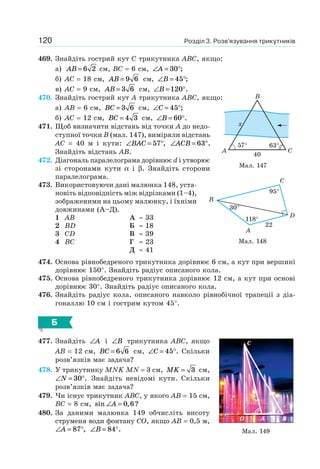 Розділ 3. Розв’язування трикутників120
469. Знайдіть гострий кут C трикутника ABC, якщо:
а) AB = 6 2 см, BC = 6 см, ∠ = °A 30 ;
б) AC = 18 см, AB = 9 6 см, ∠ = °B 45 ;
в) AC = 9 см, AB = 3 6 см, ∠ = °B 120 .
470. Знайдіть гострий кут A трикутника ABC, якщо:
а) AB = 6 см, BC = 3 6 см, ∠ = °C 45 ;
б) AC = 12 см, BC = 4 3 см, ∠ = °B 60 .
471. Щоб визначити відстань від точки A до недо-
ступної точки B (мал. 147), виміряли відстань
AC = 40 м і кути: ∠ = °BAC 57 , ∠ = °ACB 63 .
Знайдіть відстань AB.
472. Діагональ паралелограма дорівнює d і утворює
зі сторонами кути α і β. Знайдіть сторони
паралелограма.
473. Використовуючи дані малюнка 148, уста-
новіть відповідність між відрізками (1–4),
зображеними на цьому малюнку, і їхніми
довжинами (А–Д).
1 AB
2 BD
3 CD
4 BC
А ≈ 33
Б ≈ 18
В ≈ 39
Г ≈ 23
Д ≈ 41
474. Основа рівнобедреного трикутника дорівнює 6 см, а кут при вершині
дорівнює 150°. Знайдіть радіус описаного кола.
475. Основа рівнобедреного трикутника дорівнює 12 см, а кут при основі
дорівнює 30°. Знайдіть радіус описаного кола.
476. Знайдіть радіус кола, описаного навколо рівнобічної трапеції з діа-
гоналлю 10 см і гострим кутом 45°.
Б
477. Знайдіть ∠A і ∠B трикутника ABC, якщо
AB = 12 см, BC = 6 6 см, ∠ = °C 45 . Скільки
розв’язків має задача?
478. У трикутнику MNK MN = 3 см, MK = 3 см,
∠ = °N 30 . Знайдіть невідомі кути. Скільки
розв’язків має задача?
479. Чи існує трикутник ABC, у якого AB = 15 см,
BC = 8 см, sin , ?∠ =A 0 6
480. За даними малюнка 149 обчисліть висоту
струменя води фонтану CO, якщо AB = 0,5 м,
∠ = °A 87 , ∠ = °B 84 .
Мал. 147
57°
40
63°
A
x
C
B
Мал. 148
B
A
C
D
95°
118°
22
30°
Мал. 149
AO
C
B
 