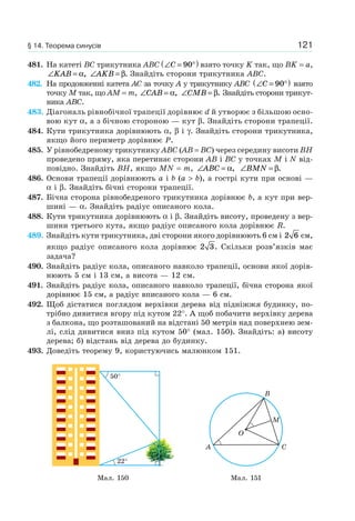 121
481. На катеті BC трикутника ABC ∠ = °( )C 90 взято точку K так, що BK = a,
∠ =KAB α, ∠ =AKB β. Знайдіть сторони трикутника ABC.
482. На продовженні катета AC за точку A у трикутнику ABC ∠ = °( )C 90 взято
точку M так, що AM = m, ∠ =CAB α, ∠ =CMB β. Знайдіть сторони трикут-
ника ABC.
483. Діагональ рівнобічної трапеції дорівнює d й утворює з більшою осно-
вою кут α, а з бічною стороною — кут β. Знайдіть сторони трапеції.
484. Кути трикутника дорівнюють α, β і γ. Знайдіть сторони трикутника,
якщо його периметр дорівнює P.
485. У рівнобедреному трикутнику ABC (AB = BC) через середину висоти BH
проведено пряму, яка перетинає сторони AB і BC у точках M і N від-
повідно. Знайдіть BH, якщо MN = m, ∠ =ABC α, ∠ =BMN β.
486. Основи трапеції дорівнюють a і b (a > b), а гострі кути при основі —
α і β. Знайдіть бічні сторони трапеції.
487. Бічна сторона рівнобедреного трикутника дорівнює b, а кут при вер-
шині — α. Знайдіть радіус описаного кола.
488. Кути трикутника дорівнюють α і β. Знайдіть висоту, проведену з вер-
шини третього кута, якщо радіус описаного кола дорівнює R.
489. Знайдіть кути трикутника, дві сторони якого дорівнюють 6 см і 2 6 см,
якщо радіус описаного кола дорівнює 2 3. Скільки розв’язків має
задача?
490. Знайдіть радіус кола, описаного навколо трапеції, основи якої дорів-
нюють 5 см і 13 см, а висота — 12 см.
491. Знайдіть радіус кола, описаного навколо трапеції, бічна сторона якої
дорівнює 15 см, а радіус вписаного кола — 6 см.
492. Щоб дістатися поглядом верхівки дерева від підніжжя будинку, по-
трібно дивитися вгору під кутом 22°. А щоб побачити верхівку дерева
з балкона, що розташований на відстані 50 метрів над поверхнею зем-
лі, слід дивитися вниз під кутом 50° (мал. 150). Знайдіть: а) висоту
дерева; б) відстань від дерева до будинку.
493. Доведіть теорему 9, користуючись малюнком 151.
50°
22°
M
A
B
C
O
Мал. 150 Мал. 151
§ 14. Теорема синусів
 