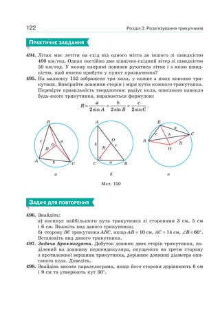 Розділ 3. Розв’язування трикутників122
ПРАКТИЧНЕ ЗАВДАННЯ
494. Літак має летіти на схід від одного міста до іншого зі швидкістю
400 км/год. Однак постійно дме північно-східний вітер зі швидкістю
50 км/год. У якому напрямі повинен рухатися літак і з якою швид-
кістю, щоб вчасно прибути у пункт призначення?
495. На малюнку 152 зображено три кола, у кожне з яких вписано три-
кутник. Виміряйте довжини сторін і міри кутів кожного трикутника.
Перевірте правильність твердження: радіус кола, описаного навколо
будь-якого трикутника, виражається формулою:
R
a
A
b
B
c
C
= = =
2 2 2sin sin sin
.
Мал. 150
a
A
B
C
a
R
c
b
O
б
R
a
b
A
C B
O
c
в
C
O
R
B
A
bc
a
ЗАДАЧІ ДЛЯ ПОВТОРЕННЯ
496. Знайдіть:
а) косинус найбільшого кута трикутника зі сторонами 3 см, 5 см
і 6 см. Вкажіть вид даного трикутника;
б) сторону BC трикутника ABC, якщо AB = 10 см, AC = 14 см, ∠ = °B 60 .
Встановіть вид даного трикутника.
497. Задача Брахмагупти. Добуток довжин двох сторін трикутника, по-
ділений на довжину перпендикуляра, опущеного на третю сторону
з протилежної вершини трикутника, дорівнює довжині діаметра опи-
саного кола. Доведіть.
498. Знайдіть висоти паралелограма, якщо його сторони дорівнюють 6 см
і 9 см та утворюють кут 30°.
 