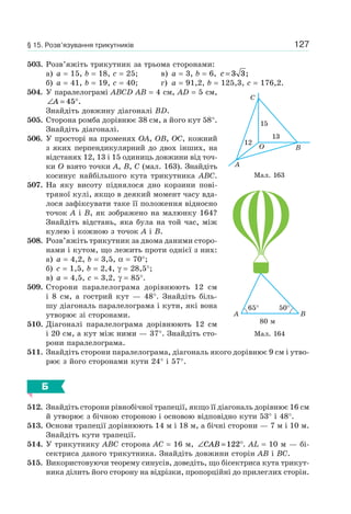 127
503. Розв’яжіть трикутник за трьома сторонами:
а) a = 15, b = 18, c = 25; в) a = 3, b = 6, c = 3 3;
б) a = 41, b = 19, c = 40; г) a = 91,2, b = 125,3, c = 176,2.
504. У паралелограмі ABCD AB = 4 см, AD = 5 см,
∠ = °A 45 .
Знайдіть довжину діагоналі BD.
505. Сторона ромба дорівнює 38 см, а його кут 58°.
Знайдіть діагоналі.
506. У просторі на променях OA, OB, OC, кожний
з яких перпендикулярний до двох інших, на
відстанях 12, 13 і 15 одиниць довжини від точ-
ки O взято точки A, B, C (мал. 163). Знайдіть
косинус найбільшого кута трикутника ABC.
507. На яку висоту піднялося дно корзини пові-
тряної кулі, якщо в деякий момент часу вда-
лося зафіксувати таке її положення відносно
точок A і B, як зображено на малюнку 164?
Знайдіть відстань, яка була на той час, між
кулею і кожною з точок A і B.
508. Розв’яжіть трикутник за двома даними сторо-
нами і кутом, що лежить проти однієї з них:
а) a = 4,2, b = 3,5, α = 70°;
б) c = 1,5, b = 2,4, γ = 28,5°;
в) a = 4,5, c = 3,2, γ = 85°.
509. Сторони паралелограма дорівнюють 12 см
і 8 см, а гострий кут — 48°. Знайдіть біль-
шу діагональ паралелограма і кути, які вона
утворює зі сторонами.
510. Діагоналі паралелограма дорівнюють 12 см
і 20 см, а кут між ними — 37°. Знайдіть сто-
рони паралелограма.
511. Знайдіть сторони паралелограма, діагональ якого дорівнює 9 см і утво-
рює з його сторонами кути 24° і 57°.
Б
512. Знайдіть сторони рівнобічної трапеції, якщо її діагональ дорівнює 16 см
й утворює з бічною стороною і основою відповідно кути 53° і 48°.
513. Основи трапеції дорівнюють 14 м і 18 м, а бічні сторони — 7 м і 10 м.
Знайдіть кути трапеції.
514. У трикутнику ABC сторона AC = 16 м, ∠ = °CAB 122 . AL = 10 м — бі-
сектриса даного трикутника. Знайдіть довжини сторін AB і BC.
515. Використовуючи теорему синусів, доведіть, що бісектриса кута трикут-
ника ділить його сторону на відрізки, пропорційні до прилеглих сторін.
Мал. 163
A
C
B
15
13
12
O
Мал. 164
B
80 м
A
65° 50°
§ 15. Розв’язування трикутників
 