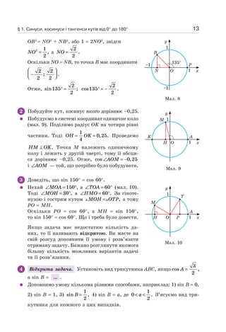 13
OB2
= NO2
+ NB2
, або 1 = 2NO2
, звідси
NO2 1
2
= , а NO =
2
2
.
Оскільки NO = NB, то точка B має координати
−
⎛
⎝⎜
⎞
⎠⎟
2
2
2
2
; .
Отже, sin ;135
2
2
° = cos .135
2
2
° = −
2 Побудуйте кут, косинус якого дорівнює –0,25.
Побудуємо в системі координат одиничне коло
(мал. 9). Поділимо радіус OK на чотири рівні
частини. Тоді OH OK= =
1
4
0 25, . Проведемо
HM OK⊥ . Точка M належить одиничному
колу і лежить у другій чверті, тому її абсци-
са дорівнює –0,25. Отже, cos ,∠ = −AOM 0 25
і ∠AOM — той, що потрібно було побудувати.
3 Доведіть, що sin 150° = cos 60°.
Нехай ∠ = °MOA 150 , а ∠ = °TOA 60 (мал. 10).
Тоді ∠ = °MOH 30 , а ∠ = °HMO 60 . За гіпоте-
нузою і гострим кутом MOH OTP= , а тому
PO = MH.
Оскільки PO = cos 60°, а MH = sin 150°,
то sin 150° = cos 60°. Що і треба було довести.
Якщо задача має недостатню кількість да-
них, то її називають відкритою. Ви маєте на
свій розсуд доповнити її умову і розв’язати
отриману задачу. Бажано розглянути якомога
більшу кількість можливих варіантів задачі
та її розв’язання.
4 Відкрита задача. Установіть вид трикутника ABC, якщо cos ,A =
3
2
а sin B = ... .
Доповнимо умову кількома різними способами, наприклад: 1) sin B = 0,
2) sin B = 1, 3) sin ,B =
1
2
4) sin B = a, де 0
1
2
< <a . З’ясуємо вид три-
кутника для кожного з цих випадків.
Мал. 8
B
P
x
y
1
–1
–1
1
135°
ON
Мал. 9
M
AK
x
y
1
1
OH
Мал. 10
M
T
A
x
y
1
1
O PH
§ 1. Синуси, косинуси і тангенси кутів від 0° до 180°
 