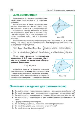 Розділ 3. Розв’язування трикутників132
Виведемо ще формулу площі опуклого чо-
тирикутника з діагоналями d1 і d2 та кутом α
між ними.
Нехай діагоналі AC і BD опуклого чотири-
кутника перетинаються в точці O (мал. 172).
Якщо один з чотирьох кутів при вершині
O дорівнює α, то і вертикальний до нього
кут дорівнює α, а два інші — по (180° – α).
Оскільки sin (180° – α) = sin α, то синуси кож-
ного з кутів AOB, BOC, COD, AOD дорівню-
ють sin α.
Позначимо частини діагоналей чотирикутника буквами x, y, z, t, як на ма-
люнку 172. Площа всього чотирикутника ABCD дорівнює сумі площ чоти-
рьох утворених трикутників.
Тому S S S S S xy yz zt xtABCD OAB OBC OCD ODA= + + + = + + +( )=
1
2
sin sin sin sinα α α α
= + + +( ) = +( )+ +( )( )1
2
1
2
xy yz zt xt y x z t z xsin sinα α = +( )⋅ +( ) =
1
2
1
2 1 2x z y t d dsin sin .α α
Отже, якщо діагоналі чотирикутника
завдовжки d1 і d2 перетинаються під ку-
том α, то площа чотирикутника обчислю-
ється за формулою:
S d d=
1
2 1 2 sin .α
Спробуйте вивести цю формулу, описавши
навколо даного чотирикутника паралелограм,
сторони якого паралельні діагоналям чотирикут-
ника (мал. 173). Чи правильна ця формула для
неопуклого чотирикутника? Спробуйте її довести.
Мал. 173
A
B
C
D
α
α
ДЛЯ ДОПИТЛИВИХ
A
B
C
O
D
x
y
t
z
Мал. 172
ЗАПИТАННЯ І ЗАВДАННЯ ДЛЯ САМОКОНТРОЛЮ
1. Як знайти площу трикутника за стороною і проведеною до неї висотою?
2. Як знайти площу трикутника за двома сторонами і кутом між ними?
3. Як знайти площу трикутника за сторонами і радіусом описаного кола?
4. Як знайти площу трикутника за його периметром і радіусом вписаного
кола?
5. Сформулюйте формулу Герона.
6. Як знайти радіус кола, описаного навколо трикутника?
7. Як знайти радіус кола, вписаного у трикутник?
8. Як знайти площу паралелограма?
 