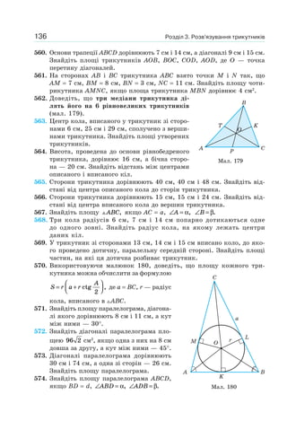 Розділ 3. Розв’язування трикутників136
560. Основи трапеції ABCD дорівнюють 7 см і 14 см, а діагоналі 9 см і 15 см.
Знайдіть площі трикутників AOB, BOC, COD, AOD, де O — точка
перетину діагоналей.
561. На сторонах AB і BC трикутника ABC взято точки M і N так, що
AM = 7 см, BM = 8 см, BN = 3 см, NC = 11 см. Знайдіть площу чоти-
рикутника AMNC, якщо площа трикутника MBN дорівнює 4 см2
.
562. Доведіть, що три медіани трикутника ді-
лять його на 6 рівновеликих трикутників
(мал. 179).
563. Центр кола, вписаного у трикутник зі сторо-
нами 6 см, 25 см і 29 см, сполучено з верши-
нами трикутника. Знайдіть площі утворених
трикутників.
564. Висота, проведена до основи рівнобедреного
трикутника, дорівнює 16 см, а бічна сторо-
на — 20 см. Знайдіть відстань між центрами
описаного і вписаного кіл.
565. Сторони трикутника дорівнюють 40 см, 40 см і 48 см. Знайдіть від-
стані від центра описаного кола до сторін трикутника.
566. Сторони трикутника дорівнюють 15 см, 15 см і 24 см. Знайдіть від-
стані від центра вписаного кола до вершин трикутника.
567. Знайдіть площу ABC, якщо AC = a, ∠ =A α, ∠ =B β.
568. Три кола радіусів 6 см, 7 см і 14 см попарно дотикаються одне
до одного зовні. Знайдіть радіус кола, на якому лежать центри
даних кіл.
569. У трикутник зі сторонами 13 см, 14 см і 15 см вписано коло, до яко-
го проведено дотичну, паралельну середній стороні. Знайдіть площі
частин, на які ця дотична розбиває трикутник.
570. Використовуючи малюнок 180, доведіть, що площу кожного три-
кутника можна обчислити за формулою
S r a r
A
= +
⎛
⎝⎜
⎞
⎠⎟ctg ,
2
де a = BC, r — радіус
кола, вписаного в ABC.
571. Знайдіть площу паралелограма, діагона-
лі якого дорівнюють 8 см і 11 см, а кут
між ними — 30°.
572. Знайдіть діагоналі паралелограма пло-
щею 96 2 см2
, якщо одна з них на 8 см
довша за другу, а кут між ними — 45°.
573. Діагоналі паралелограма дорівнюють
30 см і 74 см, а одна зі сторін — 26 см.
Знайдіть площу паралелограма.
574. Знайдіть площу паралелограма ABCD,
якщо BD = d, ∠ =ABD α, ∠ =ADB β.
Мал. 179
C
P
K
O
T
A
B
Мал. 180
C
B
L
a
rO
A
K
M
 