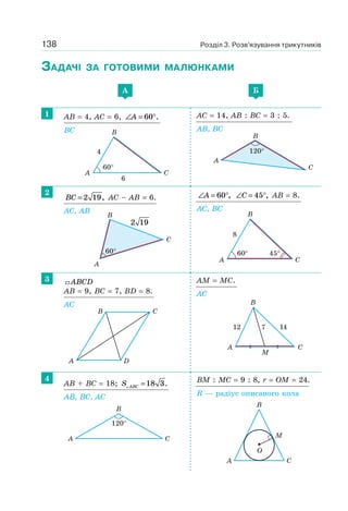 138 Розділ 3. Розв’язування трикутників
ЗАДАЧІ ЗА ГОТОВИМИ МАЛЮНКАМИ
A Б
1 AB = 4, AC = 6, ∠ = °A 60 .
BC
AC = 14, AB : BC = 3 : 5.
AB, BC
2
BC = 2 19, AC – AB = 6.
AC, AB
∠ = °A 60 , ∠ = °C 45 , AB = 8.
AC, BC
3 ABCD
AB = 9, BC = 7, BD = 8.
AC
AM = MC.
AC
4
AB + BC = 18; S ABC =18 3.
AB, BC, AC
BM : MC = 9 : 8, r = OM = 24.
R — радіус описаного кола
CA
B
60°
4
6
A
B
C
120°
60°
A
B
C
2 19
60°
8
45°
A C
B
A
B C
D
M
A
12 147
C
B
A
B
C
120°
CA
B
M
O
 