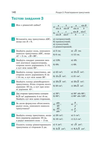 140
ТЕСТОВІ ЗАВДАННЯ 3
1 Яка з рівностей хибна?
а)
a
A
b
Bsin sin
= ; в)
a
A
B
bsin
sin
= ;
б)
b
B
c
Csin sin
= ; г)
sin sinB
b
C
c
= .
2 Встановіть вид трикутника ABC,
якщо cos B < 0.
а) гострокутний;
б) прямокутний;
в) тупокутний;
г) рівносторонній.
3 Знайдіть радіус кола, описаного
навколо трикутника ABC, якщо
AC = 3 см, ∠ = °B 30 .
а) 3 см; в) 3 см;
б) 6 см; г) 12 см.
4 Знайдіть квадрат довжини мен-
шої діагоналі паралелограма,
сторони якого дорівнюють 5 і 8,
а кут між ними 60°.
а) 129; в) 49;
б) 69; г) 69.
5 Знайдіть площу трикутника, дві
сторони якого дорівнюють 6 см
і 14 см, а кут між ними 30°.
а) 42 см2
; в) 21 2 см2
;
б) 21 3 см2
; г) 21 см2
.
6 Знайдіть площу рівнобедреного
трикутника, бічна сторона якого
дорівнює 10 см, а кут при осно-
ві дорівнює 45°.
а) 25 3 см2
; в) 25 2 см2
;
б) 50 см2
; г) 50 3 см2
.
7 Дві сторони трикутника площею
6 3 см2
дорівнюють 4 см і 6 см.
Знайдіть кут між цими сторонами.
а) 30°; в) 30° або 60°;
б) 60°; г) 60° або 120°.
8 За якою формулою обчислюють
радіус кола, описаного навколо
трикутника?
а)
abc
S4
; в)
S
p
;
б)
4S
abc
; г)
p
S
.
9 Знайдіть площу трикутника, якщо
його периметр дорівнює 10 см,
а радіус вписаного кола — 2 см.
а) 20 см2
; в) 5 см2
;
б) 10 см2
; г) 2,5 см2
.
10 Укажіть площу рівностороннього
трикутника зі стороною 2 дм.
а) 4 дм2
; в) 3 дм2
;
б) 2 3 дм2
; г) 0 5 3, дм2
.
Розділ 3. Розв’язування трикутників
 