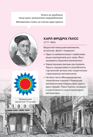 Нічого не зроблено,
якщо щось залишилося недоробленим.
Математики стоять на плечах один одного
КАРЛ ФРІДРІХ ҐАУСС
(1777–1855)
Правильний
зірчастий 17-кутник
Видатний німецький математик,
астроном, фізик і геодезист.
• Один із найвеличніших і найвпливо-
віших математиків усіх часів. Його
називають Королем математики.
• Характерними рисами досліджень
Гауса є надзвичайна їх різнобічність
і органічний зв’язок між теоретичною
і прикладною математикою.
• На його честь Міжнародним ма-
тематичним союзом і Німецьким
математичним товариством засно-
вано премію «Приз Ґаусса» за видат-
ні досягнення в галузі прикладної
математики.
 
