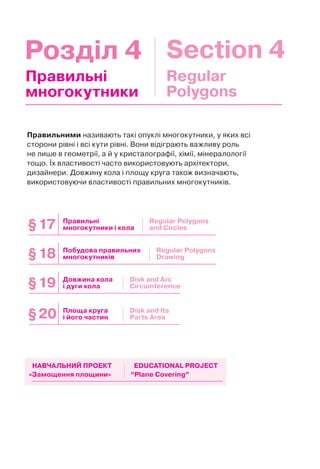 Розділ 4 Section 4
Правильними називають такі опуклі многокутники, у яких всі
сторони рівні і всі кути рівні. Вони відіграють важливу роль
не лише в геометрії, а й у кристалографії, хімії, мінералології
тощо. Їх властивості часто використовують архітектори,
дизайнери. Довжину кола і площу круга також визначають,
використовуючи властивості правильних многокутників.
Правильні
многокутники
Regular
Polygons
Довжина кола
і дуги кола
Площа круга
і його частин
Побудова правильних
многокутників
Правильні
многокутники і кола
§19
§20
§18
§17
Disk and Arc
Circumference
Disk and Its
Parts Area
Regular Polygons
Drawing
Regular Polygons
and Circles
«Замощення площини» “Plane Covering”
НАВЧАЛЬНИЙ ПРОЕКТ EDUCATIONAL PROJECT
 