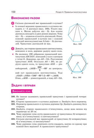 Розділ 4. Правильні многокутники150
ВИКОНАЄМО РАЗОМ
1 Скільки діагоналей має правильний n-кутник?
Із кожної вершини правильного n-кутника ви-
ходить n – 3 діагоналі (мал. 189). Усього вер-
шин n. Маємо добуток n(n – 3). Але кожна
діагональ виходить із двох різних вершин. Тому
n(n – 3) — подвоєна кількість діагоналей. Отже,
кожний правильний n-кутник (як і кожний
опуклий многокутник) має 0,5n(n – 3) діагона-
лей. Трикутник діагоналей не має.
2 Доведіть, що сторона правильного шестикутника,
вписаного в коло, дорівнює радіусу цього кола.
На малюнку 190 зображено правильний шес-
тикутник ABCDEF, вписаний у коло з центром
у точці O. Доведемо, що AB = OA. Розглянемо
трикутник AOB. Оскільки AO = BO, як ра-
діуси одного кола, то трикутник AOB — рів-
нобедрений. ∠ =
°
= °AOB
360
6
60 як централь-
ний кут правильного шестикутника. Тоді
∠ = ∠ = ° − °( ) = ° = ∠OAB OBA AOB180 60 2 60: .
Отже, AOB — рівносторонній, а тому AB = OA.
ЗАДАЧІ І ВПРАВИ
ВИКОНАЙТЕ УСНО
580. Як інакше називають правильний трикутник і правильний чотири-
кутник?
581. Сторона правильного n-кутника дорівнює a. Знайдіть його периметр.
582. Периметр правильного n-кутника дорівнює 2p. Знайдіть довжину його
сторони.
583. Знайдіть сторону правильного п’ятикутника, якщо вона менша від
периметра на 20 см.
584. Чому дорівнює сума кутів правильного: а) трикутника; б) чотирикут-
ника; в) п’ятикутника; г) шестикутника?
585. Скільки діагоналей має правильний: а) трикутник; б) чотирикутник;
в) п’ятикутник; г) шестикутник?
586. Чому дорівнює сума зовнішніх кутів квадрата, взятих по одному при
кожній його вершині? А правильного трикутника?
Мал. 189
Мал. 190
A
E
O
B
D
CF
 