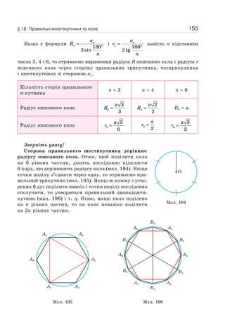 155
Якщо у формули R
a
n
n
n
=
°
2
180
sin
і r
a
n
n
n
=
°
2
180
tg
замість n підставити
числа 3, 4 і 6, то отримаємо вираження радіуса R описаного кола і радіуса r
вписаного кола через сторону правильних трикутника, чотирикутника
і шестикутника зі стороною an.
Кількість сторін правильного
n-кутника
n = 3 n = 4 n = 6
Радіус описаного кола R
a
3
3
3
= R
a
4
2
2
= R6 = a
Радіус вписаного кола r
a
3
3
6
= r
a
4
2
= r
a
6
3
2
=
Зверніть увагу!
Сторона правильного шестикутника дорівнює
радіусу описаного кола. Отже, щоб поділити коло
на 6 рівних частин, досить послідовно відкласти
6 хорд, що дорівнюють радіусу кола (мал. 194). Якщо
точки поділу з’єднати через одну, то отримаємо пра-
вильний трикутник (мал. 195). Якщо ж кожну з утво-
рених 6 дуг поділити навпіл і точки поділу послідовно
сполучити, то утвориться правильний дванадцяти-
кутник (мал. 196) і т. д. Отже, якщо коло поділено
на n рівних частин, то це коло неважко поділити
на 2n рівних частин.
A1 A2
A3A6
A4A5
A1 A2
B2
A3A6
B6
B3
A4
B4
A5
B5
B1
Мал. 195 Мал. 196
Мал. 194
O
§ 18. Правильні многокутники та кола
 