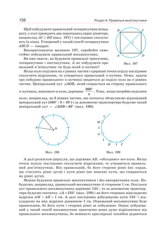 Розділ 4. Правильні многокутники156
Щоб побудувати правильний чотирикутник (квад-
рат), у колі проводять два перпендикулярні діаметри,
наприклад AC і BD (мал. 197) і послідовно сполуча-
ють їх кінці. Утворений у такий спосіб чотирикутник
ABCD — квадрат.
Використовуючи малюнок 197, спробуйте само-
стійно побудувати правильний восьмикутник.
Ви вже знаєте, як будувати правильні трикутник,
чотирикутник і шестикутник. А як побудувати пра-
вильний п’ятикутник чи будь-який n-кутник?
Якщо коло поділити на n рівних частин і одержані точки поділу послідовно
сполучити відрізками, то утвориться правильний n-кутник. Отже, задача
про побудову правильного n-кутника зводиться до поділу кола на n рівних
частин. Центральний кут ∠AOB, який спирається на сторону правильного
n-кутника, вписаного в коло, дорівнює
360°
n
. Тому, якщо потрібно поділити
коло, наприклад, на 9 рівних частин, ми спочатку обчислюємо відповідний
центральний кут (360° : 9 = 40°) і за допомогою транспортира будуємо такий
центральний кут — ∠ = °AOB 40 (мал. 198).
OA
B
M
A
B C1
1
1
1
Мал. 198 Мал. 199
А далі розхилом циркуля, що дорівнює AB, «обходимо» все коло. Якщо
точки поділу послідовно сполучити відрізками, то утвориться правиль-
ний дев’ятикутник. Він правильний, бо його сторони рівні (як хорди,
що стягують рівні дуги) і кути рівні (як вписані кути, що спираються
на рівні дуги).
Можна будувати правильні многокутники і без використання кола. По-
будуємо, наприклад, правильний восьмикутник зі стороною 1 см. Оскільки
кут правильного восьмикутника дорівнює 135°, то за допомогою транспор-
тира будуємо спочатку ∠ = °A 135 (мал. 199) і на його сторонах відкладаємо
відрізки AM = AB = 1 см. А далі послідовно добудовуємо кути 135° і від-
кладаємо на них відрізки довжиною 1 см. Отриманий восьмикутник буде
правильним, бо його кути і сторони рівні за побудовою. Однак побудова-
ний у такий спосіб восьмикутник практично може дуже відрізнятися від
правильного восьмикутника, бо неминучі креслярські похибки додаються
Мал. 197
A D
B C
 