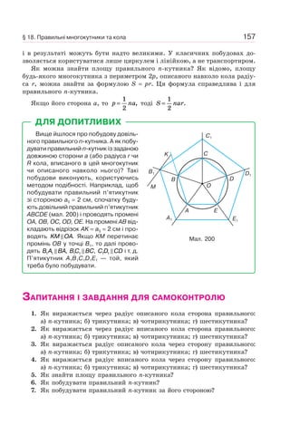 157
і в результаті можуть бути надто великими. У класичних побудовах до-
зволяється користуватися лише циркулем і лінійкою, а не транспортиром.
Як можна знайти площу правильного n-кутника? Як відомо, площу
будь-якого многокутника з периметром 2p, описаного навколо кола радіу-
са r, можна знайти за формулою S = pr. Ця формула справедлива і для
правильного n-кутника.
Якщо його сторона a, то p na=
1
2
, тоді S nar=
1
2
.
Вище йшлося про побудову довіль-
ного правильного n-кутника. А як побу-
дувати правильний n-кутник із заданою
довжиною сторони a (або радіуса r чи
R кола, вписаного в цей многокутник
чи описаного навколо нього)? Такі
побудови виконують, користуючись
методом подібності. Наприклад, щоб
побудувати правильний п’ятикутник
зі стороною a5 = 2 см, спочатку буду-
ють довільний правильний п’ятикутник
ABCDE (мал. 200) і проводять промені
OA, OB, OC, OD, OE. На промені AB від-
кладають відрізок AK = a5 = 2 см і про-
водять KM OA. Якщо KM перетинає
промінь OB у точці B1, то далі прово-
дять B A BA1 1 , BC BC1 1 , C D CD1 1 і т. д.
П’ятикутник A1B1C1D1E1 — той, який
треба було побудувати.
ДЛЯ ДОПИТЛИВИХ
Мал. 200
C1
B1 D1
E1
A1
C
D
EA
B
K
M O
ЗАПИТАННЯ І ЗАВДАННЯ ДЛЯ САМОКОНТРОЛЮ
1. Як виражається через радіус описаного кола сторона правильного:
а) n-кутника; б) трикутника; в) чотирикутника; г) шестикутника?
2. Як виражається через радіус вписаного кола сторона правильного:
а) n-кутника; б) трикутника; в) чотирикутника; г) шестикутника?
3. Як виражається радіус описаного кола через сторону правильного:
а) n-кутника; б) трикутника; в) чотирикутника; г) шестикутника?
4. Як виражається радіус вписаного кола через сторону правильного:
а) n-кутника; б) трикутника; в) чотирикутника; г) шестикутника?
5. Як знайти площу правильного n-кутника?
6. Як побудувати правильний n-кутник?
7. Як побудувати правильний n-кутник за його стороною?
§ 18. Правильні многокутники та кола
 