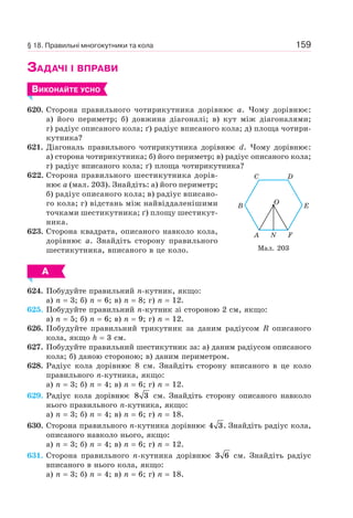 159
ЗАДАЧІ І ВПРАВИ
ВИКОНАЙТЕ УСНО
620. Сторона правильного чотирикутника дорівнює a. Чому дорівнює:
а) його периметр; б) довжина діагоналі; в) кут між діагоналями;
г) радіус описаного кола; ґ) радіус вписаного кола; д) площа чотири-
кутника?
621. Діагональ правильного чотирикутника дорівнює d. Чому дорівнює:
а) сторона чотирикутника; б) його периметр; в) радіус описаного кола;
г) радіус вписаного кола; ґ) площа чотирикутника?
622. Сторона правильного шестикутника дорів-
нює a (мал. 203). Знайдіть: а) його периметр;
б) радіус описаного кола; в) радіус вписано-
го кола; г) відстань між найвіддаленішими
точками шестикутника; ґ) площу шестикут-
ника.
623. Сторона квадрата, описаного навколо кола,
дорівнює a. Знайдіть сторону правильного
шестикутника, вписаного в це коло.
А
624. Побудуйте правильний n-кутник, якщо:
а) n = 3; б) n = 6; в) n = 8; г) n = 12.
625. Побудуйте правильний n-кутник зі стороною 2 см, якщо:
а) n = 5; б) n = 6; в) n = 9; г) n = 12.
626. Побудуйте правильний трикутник за даним радіусом R описаного
кола, якщо h = 3 см.
627. Побудуйте правильний шестикутник за: а) даним радіусом описаного
кола; б) даною стороною; в) даним периметром.
628. Радіус кола дорівнює 8 см. Знайдіть сторону вписаного в це коло
правильного n-кутника, якщо:
а) n = 3; б) n = 4; в) n = 6; г) n = 12.
629. Радіус кола дорівнює 8 3 см. Знайдіть сторону описаного навколо
нього правильного n-кутника, якщо:
а) n = 3; б) n = 4; в) n = 6; г) n = 18.
630. Сторона правильного n-кутника дорівнює 4 3. Знайдіть радіус кола,
описаного навколо нього, якщо:
а) n = 3; б) n = 4; в) n = 6; г) n = 12.
631. Сторона правильного n-кутника дорівнює 3 6 см. Знайдіть радіус
вписаного в нього кола, якщо:
а) n = 3; б) n = 4; в) n = 6; г) n = 18.
Мал. 203
A
C
O
FN
D
EB
§ 18. Правильні многокутники та кола
 