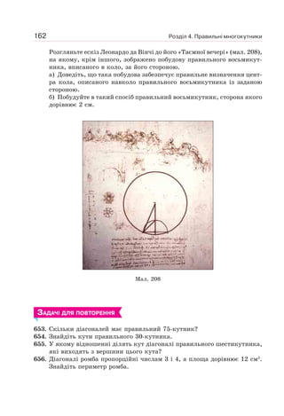Розділ 4. Правильні многокутники162
Розгляньте ескіз Леонардо да Вінчі до його «Таємної вечері» (мал. 208),
на якому, крім іншого, зображено побудову правильного восьмикут-
ника, вписаного в коло, за його стороною.
а) Доведіть, що така побудова забезпечує правильне визначення цент-
ра кола, описаного навколо правильного восьмикутника із заданою
стороною.
б) Побудуйте в такий спосіб правильний восьмикутник, сторона якого
дорівнює 2 см.
Мал. 208
ЗАДАЧІ ДЛЯ ПОВТОРЕННЯ
653. Скільки діагоналей має правильний 75-кутник?
654. Знайдіть кути правильного 30-кутника.
655. У якому відношенні ділять кут діагоналі правильного шестикутника,
які виходять з вершини цього кута?
656. Діагоналі ромба пропорційні числам 3 і 4, а площа дорівнює 12 см2
.
Знайдіть периметр ромба.
 
