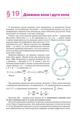 §19 Довжина кола і дуги кола
У молодших класах довжину кола визначають за допомогою нитки
(згадайте, як це робиться). Але нитка — не геометричне поняття, до того ж
вимірювання довжини кола ниткою дає лише наближені результати. Тому
розглянемо це питання з погляду геометрії.
Уявімо, що в коло вписано правильний 10-кутник, потім — правильний
20-кутник, 40-кутник і т. д. Їх периметри P10, P20, P40, ... дедалі менше
і менше відрізняються від довжини даного кола C. Якщо кількість сторін
многокутника (n) необмежено збільшується, то Pn
наближається до C. Можна сказати так: довжина
кола — це число, до якого наближається числове
значення периметра вписаного в це коло правиль-
ного n-кутника при необмеженому збільшенні кіль-
кості його сторін.
Виведемо формулу, що виражає довжину кола
через його радіус. Нехай маємо два довільні кола
(мал. 209). Позначимо їх радіуси буквами R і R′,
а довжини — буквами C і C′. У кожне з цих кіл
впишемо правильний n-кутник з однаковим числом
сторін. Якщо an і ′an — сторони цих многокутників,
а Pn і ′Pn — їх периметри, то
P n a n R
nn n= ⋅ = ⋅
°
2
180
sin і ′ = ⋅ ′ = ⋅ ′
°
P n a n R
nn n 2
180
sin .
Звідки
P
P
R
R
n
n′
=
′
2
2
.
Ця пропорція правильна при кожному значенні n. Тому якщо значення
n необмежено збільшувати, то периметри Pn і ′Pn прямуватимуть до довжин
кіл C і C′, а відношення периметрів — до відношення
C
C′
. Отже,
C
C
R
R′
=
′
2
2
або
C
R
C
R2 2
=
′
′
.
Оскільки 2R — діаметр кола радіуса R, то відношення довжини кола
до його діаметра одне й те саме для кожного кола.
Це стале відношення прийнято позначати грецькою буквою π (читається
«пі»). Число π ірраціональне, його наближене значення з точністю до сотих
π ≈ 3,14. Наприкінці минулого століття за допомогою спеціального програм-
ного забезпечення на комп’ютері було знайдено мільйон цифр цього числа.
Мал. 209
C
R
O
an
C′
R′
O1
a′n
 