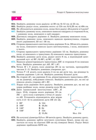 Розділ 4. Правильні многокутники166
А
664. Знайдіть довжину кола радіуса: а) 30 см; б) 12 см; в) 25 см.
665. Знайдіть радіус кола, довжина якого: а) 12π см; б) 6,28 см; в) 40π см.
666. Як збільшиться довжина кола, якщо його радіус збільшити в k разів?
667. Знайдіть довжину кола, описаного навколо квадрата зі стороною 8 см,
і довжину кола, вписаного в цей квадрат.
668. Діагональ квадрата дорівнює d. Знайдіть довжину вписаного кола.
669. Знайдіть довжину кола, описаного навколо прямокутника, сторони
якого дорівнюють 33 см і 56 см.
670. Сторона правильного шестикутника дорівнює 9 см. Обчисліть довжи-
ну кола, описаного навколо цього шестикутника, і кола, вписаного
в нього.
671. Сторона правильного трикутника дорівнює 12 см. Знайдіть довжину
кола: а) вписаного в трикутник; б) описаного навколо трикутника.
672. Знайдіть довжину дуги кола, радіус якого 6 см, а відповідний цент-
ральний кут: а) 30°; б) 60°; в) 90°; г) 120°.
673. Навколо рівностороннього трикутника ABC зі стороною 6 см описано
коло. Знайдіть довжини дуг AB, BC і AC.
674. Точки M і N ділять коло діаметра 20 см на частини, пропорційні
числам 2 і 3. Знайдіть довжини утворених дуг.
675. Точки P і K ділять коло радіуса 4 см на дві дуги так, що різниця їх
довжин дорівнює 1,4π см. Знайдіть довжину більшої дуги.
676. На стороні AC, що дорівнює 6 см, рівностороннього трикутника ABC,
як на діаметрі, побудовано півколо. Знайдіть довжини дуг, на які це
півколо ділять сторони AB і BC.
677. Хорда кола дорівнює його радіусу. Знайдіть довжини дуг, на які ця
хорда розбиває коло, якщо діаметр кола 36 см.
678. Дано правильний многокутник ABC...K
(мал. 214), сторона якого дорівнює 18 см.
BK — дуга кола з центром у точці A і радіу-
са AB. Установіть відповідність між мірою
кута А (1–4) та довжиною дуги BK (А–Д).
1 60°
2 108°
3 140°
4 156°
А 14π
Б 10,8π
В 6π
Г 15π
Д 15,6π
679. На котушці діаметра 0,6 м є 30 витків дроту. Знайдіть довжину дроту.
680. Знайдіть довжину орбіти штучного супутника Землі, якщо він ру-
хається по колу на відстані 320 км від поверхні Землі. Радіус Землі
дорівнює приблизно 6370 км.
Мал. 214
C
B
A K
 