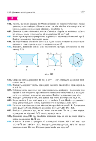 167
Б
681. Уявіть, що кулю радіуса 6370 км оперезано по екватору обручем. Якщо
довжину цього обруча збільшити на 1 м, він відійде від поверхні кулі
(скрізь однаково) на якусь відстань. Знайдіть її.
682. Діаметр колеса тепловоза 0,8 м. Скільки обертів за хвилину робить
це колесо, коли тепловоз їде зі швидкістю 60 км/год?
683. Катет прямокутного трикутника дорівнює a, а прилеглий гострий кут β.
Знайдіть довжину описаного кола.
684. Як відносяться довжини двох кіл, одне з яких описане навколо пра-
вильного трикутника, а друге вписане в нього?
685. Знайдіть довжини ліній, які обмежують фігури, зображені на ма-
люнку 215.
B
A
C
4
10 D
а
3
3
5
5
C
D
B
A
M
б
A
B
C
в
Мал. 215
5
686. Сторона ромба дорівнює 15 см, а кут — 30°. Знайдіть довжину впи-
саного кола.
687. Знайдіть довжину кола, описаного навколо трапеції зі сторонами a,
a, a і 2a.
688. Спільна хорда двох кіл, що перетинаються, дорівнює l і служить для
одного з кіл стороною правильного вписаного трикутника, а для дру-
гого — стороною вписаного квадрата. Знайдіть довжини цих кіл.
689. Знайдіть довжину кола, яке довше від свого діаметра на 21,4 см.
690. Коло радіуса 3 см розігнуте в дугу радіуса 9 см. Знайдіть градусну
міру утвореної дуги і міру відповідного їй центрального кута.
691. Навколо трикутника, кути якого пропорційні числам 3, 4 і 5, описано
коло радіуса 6 см. Знайдіть довжини його дуг AB, BC і CA.
692. Знайдіть довжини дуг, на які коло довжиною 20π см ділить хорда,
проведена на відстані 5 2 см від центра кола.
693. Довжина кола 24π см. Знайдіть довжини дуг, на які це коло ділить
хорда довжиною 12 3 см.
694. З точки A кола з центром O проведено хорди AB і AC так, що
AC = 6 2 см, ∠ = °BOC 120 . Знайдіть довжини дуг AB, AC і BC, якщо
довжина кола 12π см. Скільки розв’язків має задача?
§ 19. Довжина кола і дуги кола
 