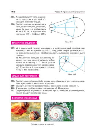 Розділ 4. Правильні многокутники168
695. Хорда стягує дугу кола завдовж-
ки l, градусна міра якої n°.
Знайдіть довжину хорди.
696. Знайдіть довжину приводного
паса, який сполучає два шківи,
якщо їх радіуси дорівнюють
10 см і 30 см, а відстань між
центрами OO1 = 1 м (мал. 216).
ПРАКТИЧНЕ ЗАВДАННЯ
697. а) У декартовій системі координат, у якій одиничний відрізок має
довжину 1 см, на проміжку [–2; 3] побудуйте графік функції y = x2
.
За допомогою циркуля і лінійки знайдіть наближену довжину цього
графіка.
б) Аналогічно знайдіть наближену до-
вжину частини золотої спіралі, зобра-
женої на малюнку 217. Який розхил
циркуля доцільно взяти у цьому випад-
ку? Дізнайтеся більше про цю спіраль.
Чому її так називають?
ЗАДАЧІ ДЛЯ ПОВТОРЕННЯ
698. Знайдіть суму відстаней від центра кола діаметра d до сторін правиль-
ного трикутника, вписаного в це коло.
699. Знайдіть периметр шестикутника, вписаного в коло радіуса R.
700. У коло радіуса 3 см впишіть правильний 12-кутник.
701. Сторона ромба дорівнює a, а гострий кут α. Знайдіть діагоналі ромба,
площу і радіус вписаного кола.
ГЕОМЕТРІЯ НАВКОЛО НАС
Мал. 216
A
A1
B1
O
B
O1
C
Мал. 217
Золота спіраль у природі
 